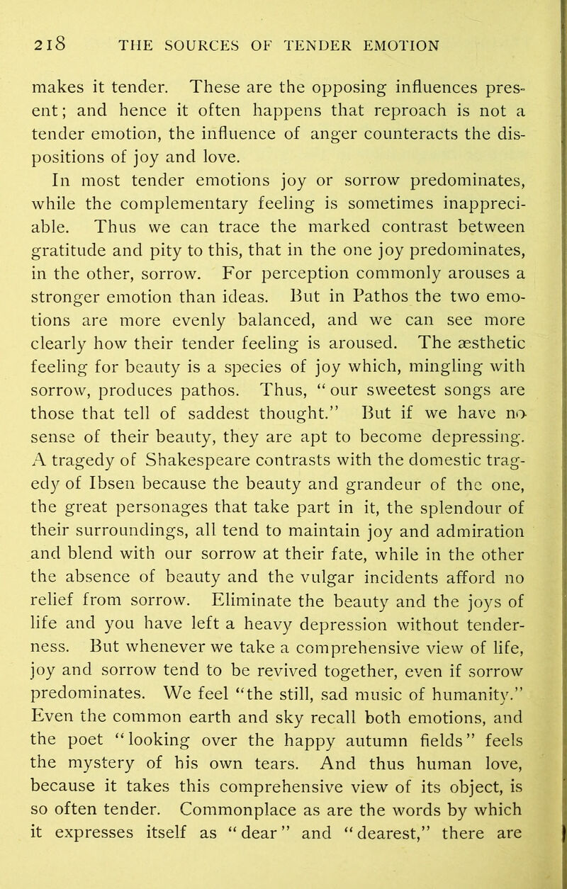 makes it tender. These are the opposing influences pres- ent ; and hence it often happens that reproach is not a tender emotion, the influence of anger counteracts the dis- positions of joy and love. In most tender emotions joy or sorrow predominates, while the complementary feeling is sometimes inappreci- able. Thus we can trace the marked contrast between gratitude and pity to this, that in the one joy predominates, in the other, sorrow. For perception commonly arouses a stronger emotion than ideas. But in Pathos the two emo- tions are more evenly balanced, and we can see more clearly how their tender feeling is aroused. The aesthetic feeling for beauty is a species of joy which, mingling with sorrow, produces pathos. Thus, “our sweetest songs are those that tell of saddest thought.” But if we have no- sense of their beauty, they are apt to become depressing. A tragedy of Shakespeare contrasts with the domestic trag- edy of Ibsen because the beauty and grandeur of the one, the great personages that take part in it, the splendour of their surroundings, all tend to maintain joy and admiration and blend with our sorrow at their fate, while in the other the absence of beauty and the vulgar incidents afford no relief from sorrow. Eliminate the beauty and the joys of life and you have left a heavy depression without tender- ness. But whenever we take a comprehensive view of life, joy and sorrow tend to be revived together, even if sorrow predominates. We feel “the still, sad music of humanity.” Even the common earth and sky recall both emotions, and the poet “looking over the happy autumn fields” feels the mystery of his own tears. And thus human love, because it takes this comprehensive view of its object, is so often tender. Commonplace as are the words by which it expresses itself as “dear” and “dearest,” there are