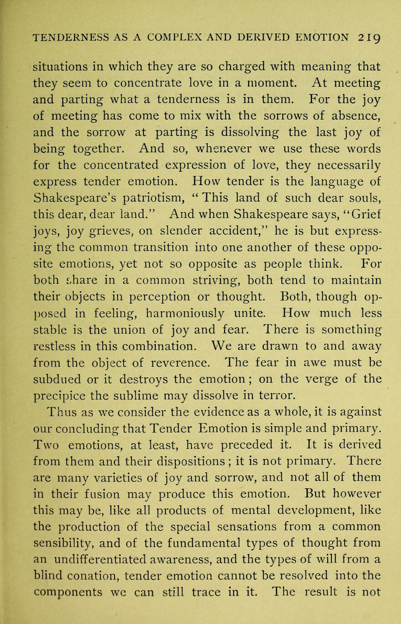 situations in which they are so charged with meaning that they seem to concentrate love in a moment. At meeting and parting what a tenderness is in them. For the joy of meeting has come to mix with the sorrows of absence, and the sorrow at parting is dissolving the last joy of being together. And so, whenever we use these words for the concentrated expression of love, they necessarily express tender emotion. How tender is the language of Shakespeare’s patriotism, “ This land of such dear souls, this dear, dear land.” And when Shakespeare says, ‘‘Grief joys, joy grieves, on slender accident,” he is but express- ing the common transition into one another of these oppo- site emotions, yet not so opposite as people think. For both share in a common striving, both tend to maintain their objects in perception or thought. Both, though op- posed in feeling, harmoniously unite. How much less stable is the union of joy and fear. There is something restless in this combination. We are drawn to and away from the object of reverence. The fear in awe must be subdued or it destroys the emotion; on the verge of the precipice the sublime may dissolve in terror. Thus as we consider the evidence as a whole, it is against our concluding that Tender Emotion is simple and primary. Two emotions, at least, have preceded it. It is derived from them and their dispositions; it is not primary. There are many varieties of joy and sorrow, and not all of them in their fusion may produce this emotion. But however this may be, like all products of mental development, like the production of the special sensations from a common sensibility, and of the fundamental types of thought from an undifferentiated awareness, and the types of will from a blind conation, tender emotion cannot be resolved into the components we can still trace in it. The result is not