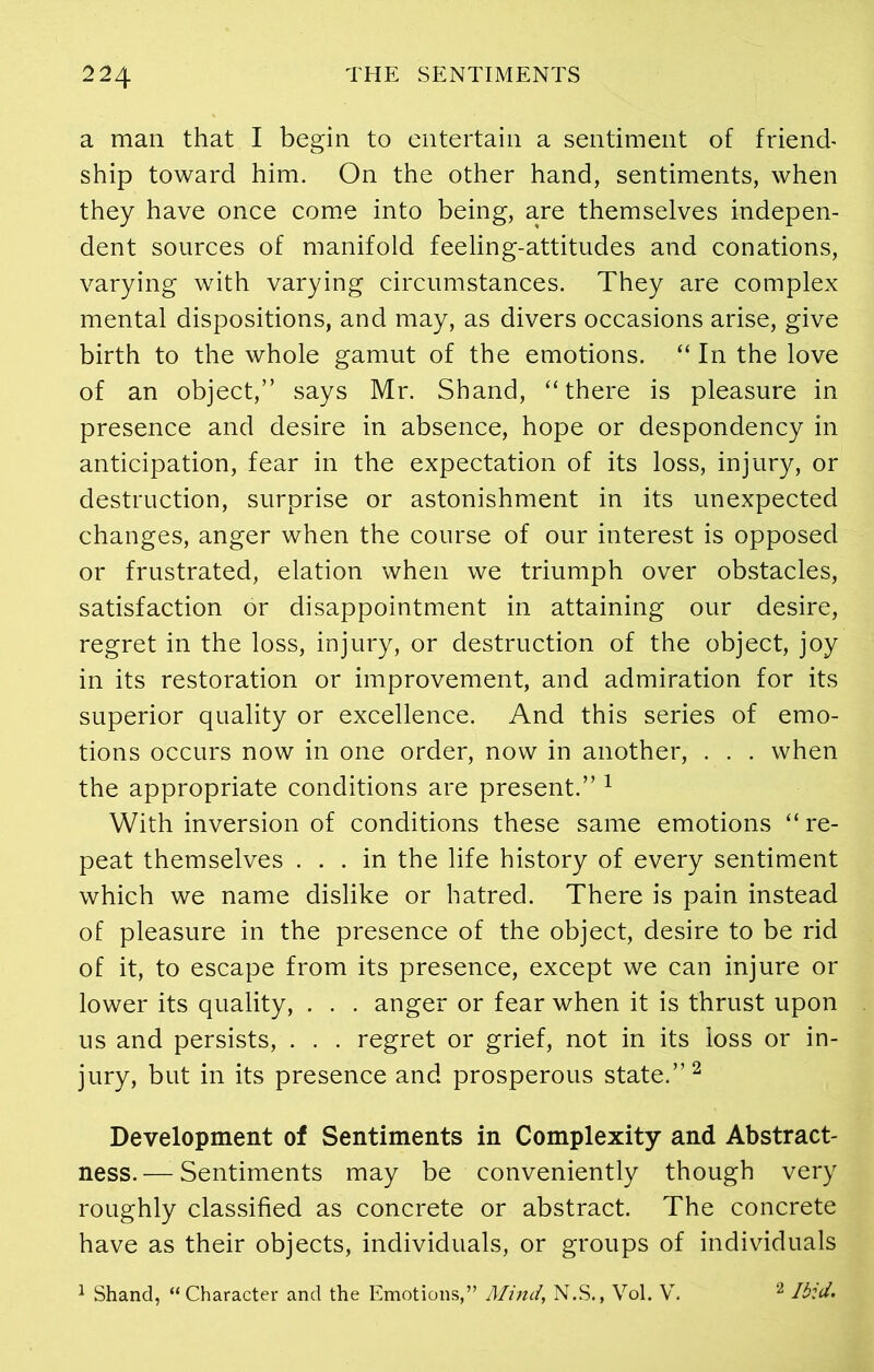 a man that I begin to entertain a sentiment of friend- ship toward him. On the other hand, sentiments, when they have once come into being, are themselves indepen- dent sources of manifold feeling-attitudes and conations, varying with varying circumstances. They are complex mental dispositions, and may, as divers occasions arise, give birth to the whole gamut of the emotions. “ In the love of an object,” says Mr. Shand, “there is pleasure in presence and desire in absence, hope or despondency in anticipation, fear in the expectation of its loss, injury, or destruction, surprise or astonishment in its unexpected changes, anger when the course of our interest is opposed or frustrated, elation when we triumph over obstacles, satisfaction or disappointment in attaining our desire, regret in the loss, injury, or destruction of the object, joy in its restoration or improvement, and admiration for its superior quality or excellence. And this series of emo- tions occurs now in one order, now in another, . . . when the appropriate conditions are present.” 1 With inversion of conditions these same emotions “ re- peat themselves ... in the life history of every sentiment which we name dislike or hatred. There is pain instead of pleasure in the presence of the object, desire to be rid of it, to escape from its presence, except we can injure or lower its quality, . . . anger or fear when it is thrust upon us and persists, . . . regret or grief, not in its loss or in- jury, but in its presence and prosperous state.”2 Development of Sentiments in Complexity and Abstract- ness. — Sentiments may be conveniently though very roughly classified as concrete or abstract. The concrete have as their objects, individuals, or groups of individuals 1 Shand, “Character and the Emotions,” Mind, N.S., Vol. V. 2 Ibid.