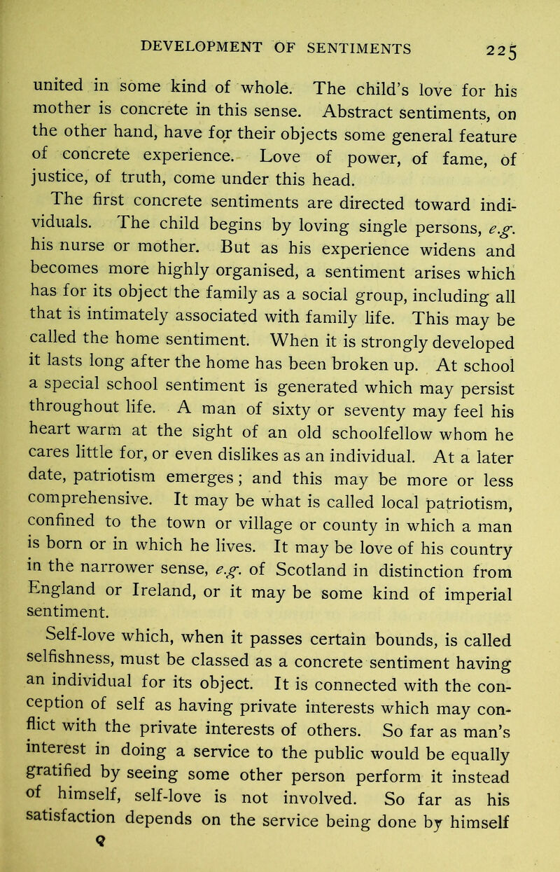 united in some kind of whole. The child’s love for his mother is concrete in this sense. Abstract sentiments, on the other hand, have for their objects some general feature of concrete experience. Love of power, of fame, of justice, of truth, come under this head. The first concrete sentiments are directed toward indi- viduals. The child begins by loving single persons, eg. his nurse or mother. But as his experience widens and becomes more highly organised, a sentiment arises which has for its object the family as a social group, including all that is intimately associated with family life. This may be called the home sentiment. When it is strongly developed it lasts long after the home has been broken up. At school a special school sentiment is generated which may persist throughout life. A man of sixty or seventy may feel his heart warm at the sight of an old schoolfellow whom he cares little for, or even dislikes as an individual. At a later date, patriotism emerges; and this may be more or less comprehensive. It may be what is called local patriotism, confined to the town or village or county in which a man is born or in which he lives. It may be love of his country in the narrower sense, eg. of Scotland in distinction from England or Ireland, or it may be some kind of imperial sentiment. Self-love which, when it passes certain bounds, is called selfishness, must be classed as a concrete sentiment having an individual for its object. It is connected with the con- ception of self as having private interests which may con- flict with the private interests of others. So far as man’s interest in doing a service to the public would be equally gratified by seeing some other person perform it instead of himself, self-love is not involved. So far as his satisfaction depends on the service being done by himself Q