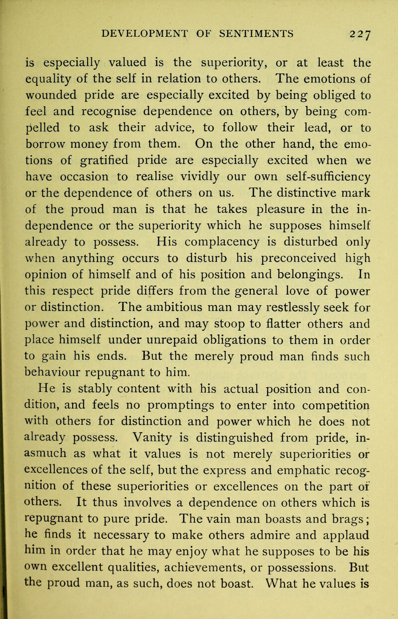 is especially valued is the superiority, or at least the equality of the self in relation to others. The emotions of wounded pride are especially excited by being obliged to feel and recognise dependence on others, by being com- pelled to ask their advice, to follow their lead, or to borrow money from them. On the other hand, the emo- tions of gratified pride are especially excited when we have occasion to realise vividly our own self-sufficiency or the dependence of others on us. The distinctive mark of the proud man is that he takes pleasure in the in- dependence or the superiority which he supposes himself already to possess. His complacency is disturbed only when anything occurs to disturb his preconceived high opinion of himself and of his position and belongings. In this respect pride differs from the general love of power or distinction. The ambitious man may restlessly seek for power and distinction, and may stoop to flatter others and place himself under unrepaid obligations to them in order to gain his ends. But the merely proud man finds such behaviour repugnant to him. He is stably content with his actual position and con- dition, and feels no promptings to enter into competition with others for distinction and power which he does not already possess. Vanity is distinguished from pride, in- asmuch as what it values is not merely superiorities or excellences of the self, but the express and emphatic recog- nition of these superiorities or excellences on the part oi' others. It thus involves a dependence on others which is repugnant to pure pride. The vain man boasts and brags; he finds it necessary to make others admire and applaud him in order that he may enjoy what he supposes to be his own excellent qualities, achievements, or possessions. But the proud man, as such, does not boast. What he values is