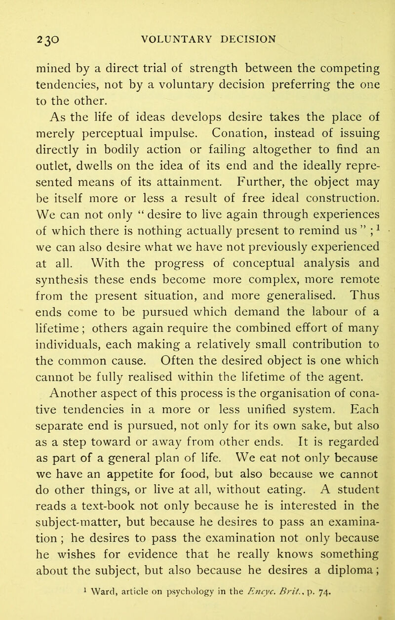 mined by a direct trial of strength between the competing tendencies, not by a voluntary decision preferring the one to the other. As the life of ideas develops desire takes the place of merely perceptual impulse. Conation, instead of issuing directly in bodily action or failing altogether to find an outlet, dwells on the idea of its end and the ideally repre- sented means of its attainment. Further, the object may be itself more or less a result of free ideal construction. We can not only “ desire to live again through experiences of which there is nothing actually present to remind us ” ;1 we can also desire what we have not previously experienced at all. With the progress of conceptual analysis and synthesis these ends become more complex, more remote from the present situation, and more generalised. Thus ends come to be pursued which demand the labour of a lifetime; others again require the combined effort of many individuals, each making a relatively small contribution to the common cause. Often the desired object is one which cannot be fully realised within the lifetime of the agent. Another aspect of this process is the organisation of cona- tive tendencies in a more or less unified system. Each separate end is pursued, not only for its own sake, but also as a step toward or away from other ends. It is regarded as part of a general plan of life. We eat not only because we have an appetite for food, but also because we cannot do other things, or live at all, without eating. A student reads a text-book not only because he is interested in the subject-matter, but because he desires to pass an examina- tion ; he desires to pass the examination not only because he wishes for evidence that he really knows something about the subject, but also because he desires a diploma; 1 Ward, article on psychology in the Encyc. Brit., p. 74.
