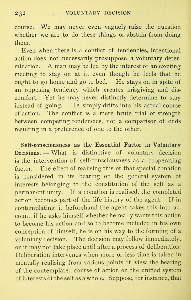 course. We may never even vaguely raise the question whether we are to do these things or abstain from doing them. Even when there is a conflict of tendencies, intentional action does not necessarily presuppose a voluntary deter- mination. A man may be led by the interest of an exciting meeting to stay on at it, even though he feels that he ought to go home and go to bed. He stays on in spite of an opposing tendency which creates misgiving and dis- comfort. Yet he may never distinctly determine to stay instead of going. He simply drifts into his actual course of action. The conflict is a mere brute trial of strength between competing tendencies, not a comparison of ends resulting in a preference of one to the other. Self-consciousness as the Essential Factor in Voluntary Decisions. — What is distinctive of voluntary decision is the intervention of self-consciousness as a cooperating factor. The effect of realising this or that special conation is considered in its bearing on the general system of interests belonging to the constitution of the sejf as a permanent unity. If a conation is realised, the completed action becomes part of the life history of the agent. If in contemplating it beforehand the agent takes this into ac- count, if he asks himself whether he really wants this action to become his action and so to become included in his own conception of himself, he is on his way to the forming of a voluntary decision. The decision may follow immediately, or it may not take place until after a process of deliberation. Deliberation intervenes when more or less time is taken in mentally realising from various points of view the bearing of the contemplated course of action on the unified system of interests of the self as a whole. Suppose, for instance, that