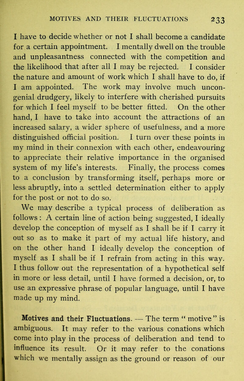 I have to decide whether or not I shall become a candidate for a certain appointment. I mentally dwell on the trouble and unpleasantness connected with the competition and the likelihood that after all I may be rejected. I consider the nature and amount of work which I shall have to do, if I am appointed. The work may involve much uncon- genial drudgery, likely to interfere with cherished pursuits for which I feel myself to be better fitted. On the other hand, I have to take into account the attractions of an increased salary, a wider sphere of usefulness, and a more distinguished official position. I turn over these points in my mind in their connexion with each other, endeavouring to appreciate their relative importance in the organised system of my life’s interests. Finally, the process comes to a conclusion by transforming itself, perhaps more or less abruptly, into a settled determination either to apply for the post or not to do so. We may describe a typical process of deliberation as follows : A certain line of action being suggested, I ideally develop the conception of myself as I shall be if I carry it out so as to make it part of my actual life history, and on the other hand I ideally develop the conception of myself as I shall be if I refrain from acting in this way. I thus follow out the representation of a hypothetical self in more or less detail, until I have formed a decision, or, to use an expressive phrase of popular language, until I have made up my mind. Motives and their Fluctuations. — The term “ motive ” is ambiguous. It may refer to the various conations which come into play in the process of deliberation and tend to influence its result. Or it may refer to the conations which we mentally assign as the ground or reason of our