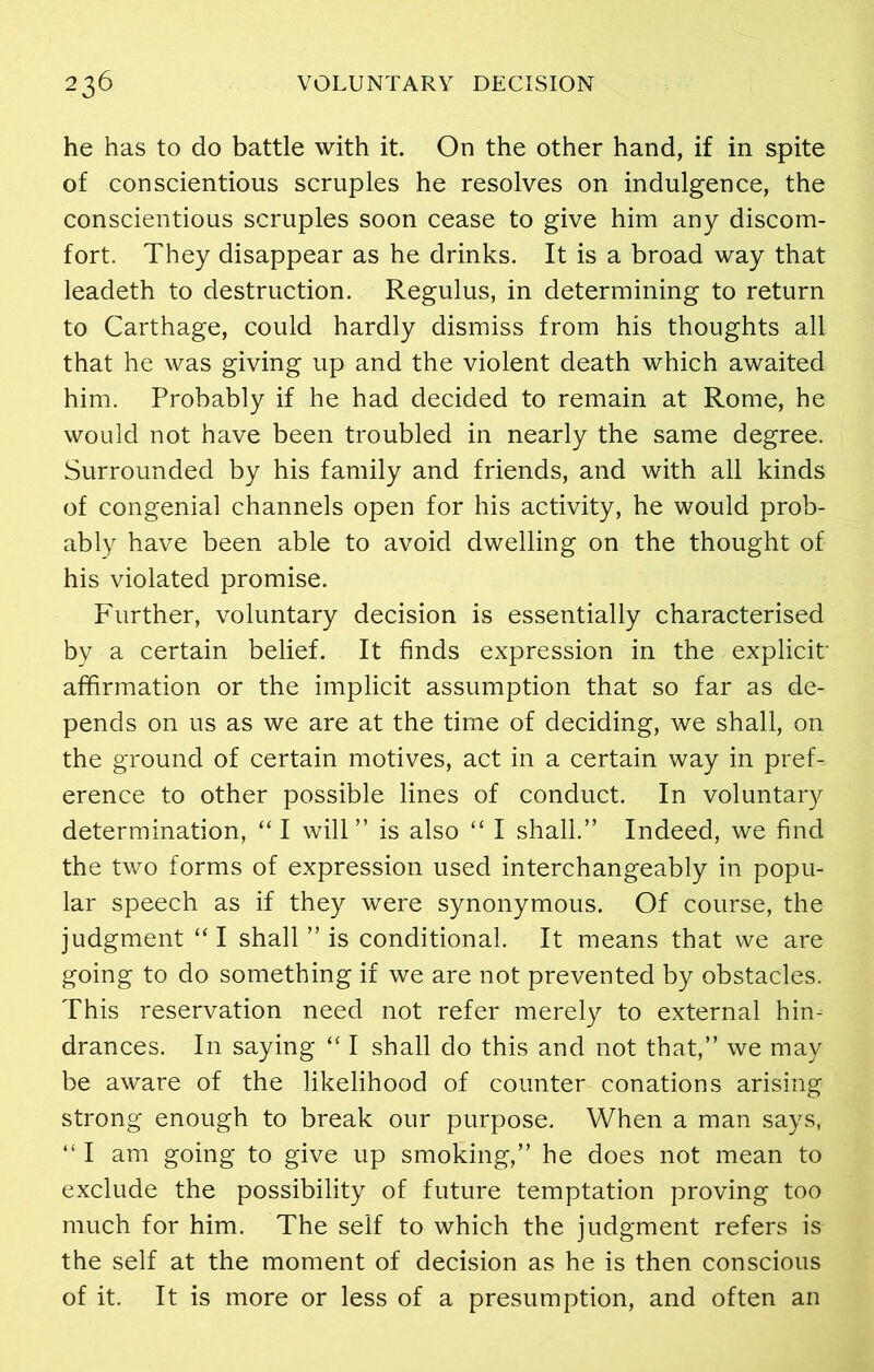 he has to do battle with it. On the other hand, if in spite of conscientious scruples he resolves on indulgence, the conscientious scruples soon cease to give him any discom- fort. They disappear as he drinks. It is a broad way that leadeth to destruction. Regulus, in determining to return to Carthage, could hardly dismiss from his thoughts all that he was giving up and the violent death which awaited him. Probably if he had decided to remain at Rome, he would not have been troubled in nearly the same degree. Surrounded by his family and friends, and with all kinds of congenial channels open for his activity, he would prob- ably have been able to avoid dwelling on the thought of his violated promise. Further, voluntary decision is essentially characterised by a certain belief. It finds expression in the explicit- affirmation or the implicit assumption that so far as de- pends on us as we are at the time of deciding, we shall, on the ground of certain motives, act in a certain way in pref- erence to other possible lines of conduct. In voluntary determination, “I will” is also “ I shall.” Indeed, we find the two forms of expression used interchangeably in popu- lar speech as if they were synonymous. Of course, the judgment “ I shall ” is conditional. It means that we are going to do something if we are not prevented by obstacles. This reservation need not refer merely to external hin- drances. In saying “ I shall do this and not that,” we may be aware of the likelihood of counter conations arising strong enough to break our purpose. When a man says, “ I am going to give up smoking,” he does not mean to exclude the possibility of future temptation proving too much for him. The self to which the judgment refers is the self at the moment of decision as he is then conscious of it. It is more or less of a presumption, and often an