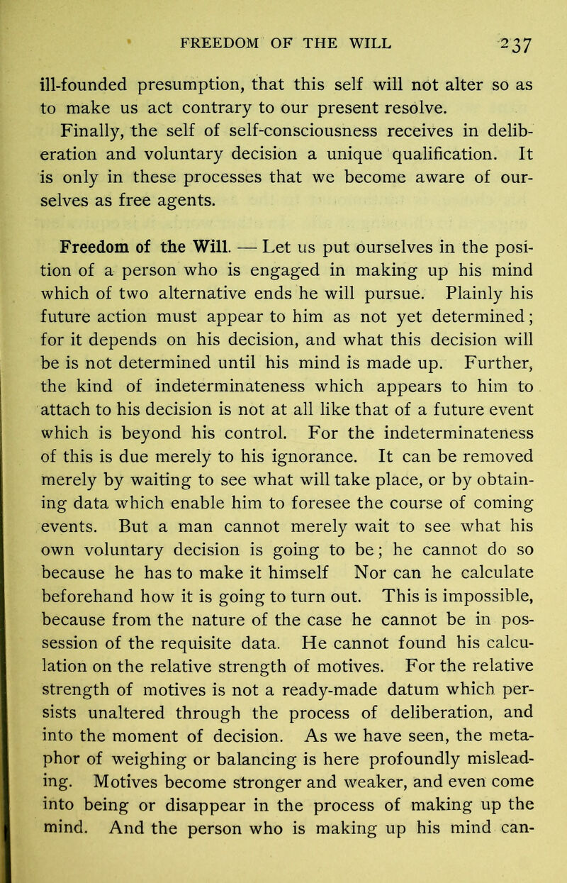 ill-founded presumption, that this self will not alter so as to make us act contrary to our present resolve. Finally, the self of self-consciousness receives in delib- eration and voluntary decision a unique qualification. It is only in these processes that we become aware of our- selves as free agents. Freedom of the Will. — Let us put ourselves in the posi- tion of a person who is engaged in making up his mind which of two alternative ends he will pursue. Plainly his future action must appear to him as not yet determined; for it depends on his decision, and what this decision will be is not determined until his mind is made up. Further, the kind of indeterminateness which appears to him to attach to his decision is not at all like that of a future event which is beyond his control. For the indeterminateness of this is due merely to his ignorance. It can be removed merely by waiting to see what will take place, or by obtain- ing data which enable him to foresee the course of coming events. But a man cannot merely wait to see what his own voluntary decision is going to be; he cannot do so because he has to make it himself Nor can he calculate beforehand how it is going to turn out. This is impossible, because from the nature of the case he cannot be in pos- session of the requisite data. He cannot found his calcu- lation on the relative strength of motives. For the relative strength of motives is not a ready-made datum which per- sists unaltered through the process of deliberation, and into the moment of decision. As we have seen, the meta- phor of weighing or balancing is here profoundly mislead- ing. Motives become stronger and weaker, and even come into being or disappear in the process of making up the mind. And the person who is making up his mind can-