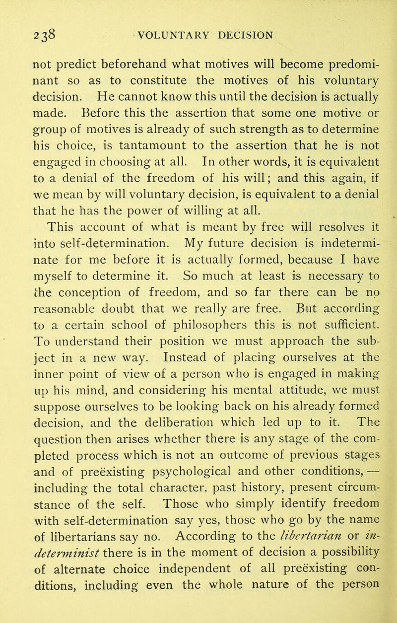 not predict beforehand what motives will become predomi- nant so as to constitute the motives of his voluntary decision. He cannot know this until the decision is actually made. Before this the assertion that some one motive or group of motives is already of such strength as to determine his choice, is tantamount to the assertion that he is not engaged in choosing at all. In other words, it is equivalent to a denial of the freedom of his will; and this again, if we mean by will voluntary decision, is equivalent to a denial that he has the power of willing at all. This account of what is meant by free will resolves it into self-determination. My future decision is indetermi- nate for me before it is actually formed, because I have myself to determine it. So much at least is necessary to the conception of freedom, and so far there can be no reasonable doubt that we really are free. But according to a certain school of philosophers this is not sufficient. To understand their position we must approach the sub- ject in a new way. Instead of placing ourselves at the inner point of view of a person who is engaged in making up his mind, and considering his mental attitude, we must suppose ourselves to be looking back on his already formed decision, and the deliberation which led up to it. The question then arises whether there is any stage of the com- pleted process which is not an outcome of previous stages and of preexisting psychological and other conditions, — including the total character, past history, present circum- stance of the self. Those who simply identify freedom with self-determination say yes, those who go by the name of libertarians say no. According to the libertarian or in- determinist there is in the moment of decision a possibility of alternate choice independent of all preexisting con- ditions, including even the whole nature of the person