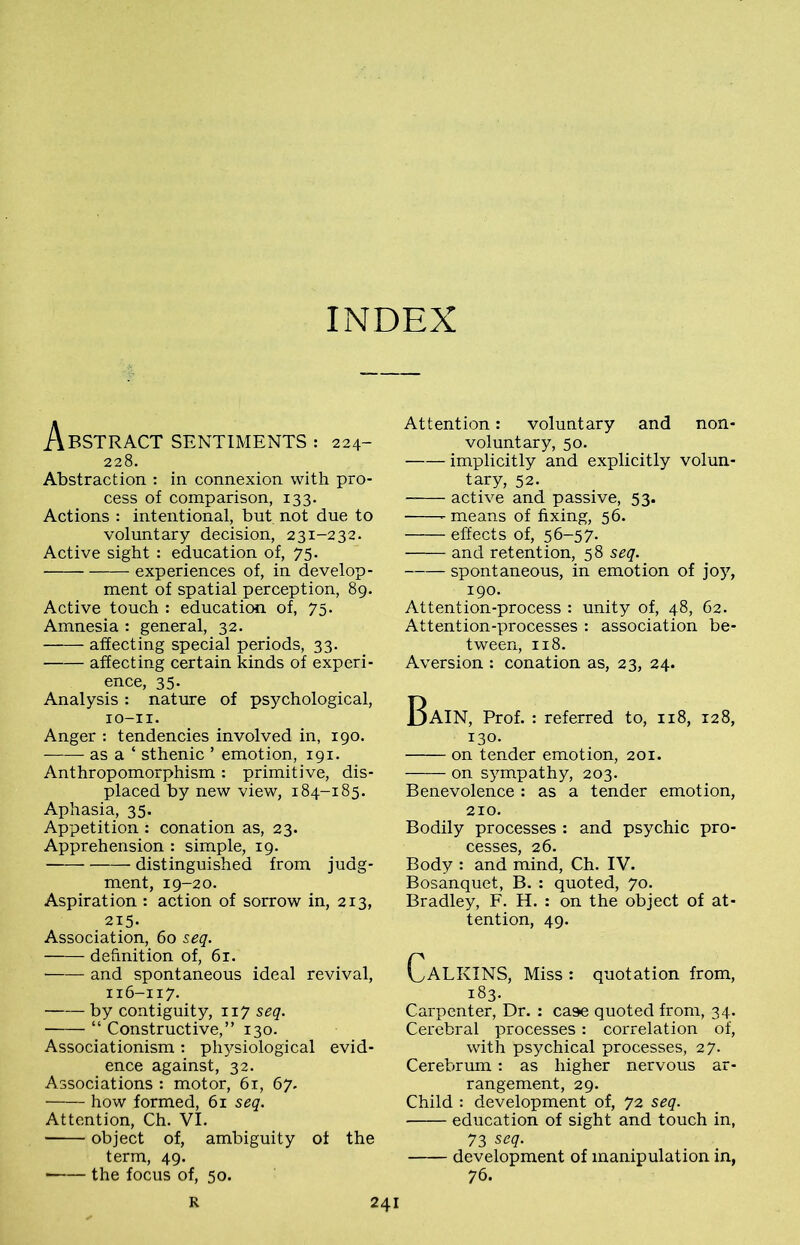 INDEX Abstract sentiments : 224- 228. Abstraction : in connexion with pro- cess of comparison, 133. Actions : intentional, but not due to voluntary decision, 231-232. Active sight : education of, 75. experiences of, in develop- ment of spatial perception, 89. Active touch : education of, 75. Amnesia : general, 32. affecting special periods, 33. affecting certain kinds of experi- ence, 35- Analysis : nature of psychological, IO-II. Anger : tendencies involved in, 190. as a ‘ sthenic ’ emotion, 191. Anthropomorphism : primitive, dis- placed by new view, 184-185. Aphasia, 35. Appetition : conation as, 23. Apprehension : simple, 19. distinguished from judg- ment, 19-20. Aspiration : action of sorrow in, 213, 215. Association, 60 seq. definition of, 61. ■ and spontaneous ideal revival, 116-117. by contiguity, 117 seq. “ Constructive,” 130. Associationism: physiological evid- ence against, 32. Associations : motor, 61, 67. how formed, 61 seq. Attention, Ch. VI. ■ object of, ambiguity of the term, 49. the focus of, 50. Attention: voluntary and non- voluntary, 50. implicitly and explicitly volun- tary, 52. active and passive, 53. means of fixing, 56. effects of, 56-57. and retention, 58 seq. spontaneous, in emotion of joy, 190. Attention-process : unity of, 48, 62. Attention-processes : association be- tween, 118. Aversion : conation as, 23, 24. Bain, Prof. : referred to, 118, 128, 130. on tender emotion, 201. on sympathy, 203. Benevolence : as a tender emotion, 210. Bodily processes : and psychic pro- cesses, 26. Body : and mind, Ch. IV. Bosanquet, B. : quoted, 70. Bradley, F. H. : on the object of at- tention, 49. CaLKINS, Miss : quotation from, 183. Carpenter, Dr. : case quoted from, 34. Cerebral processes: correlation of, with psychical processes, 27. Cerebrum: as higher nervous ar- rangement, 29. Child : development of, 72 seq. education of sight and touch in, 73 seq. development of manipulation in, 7 6-