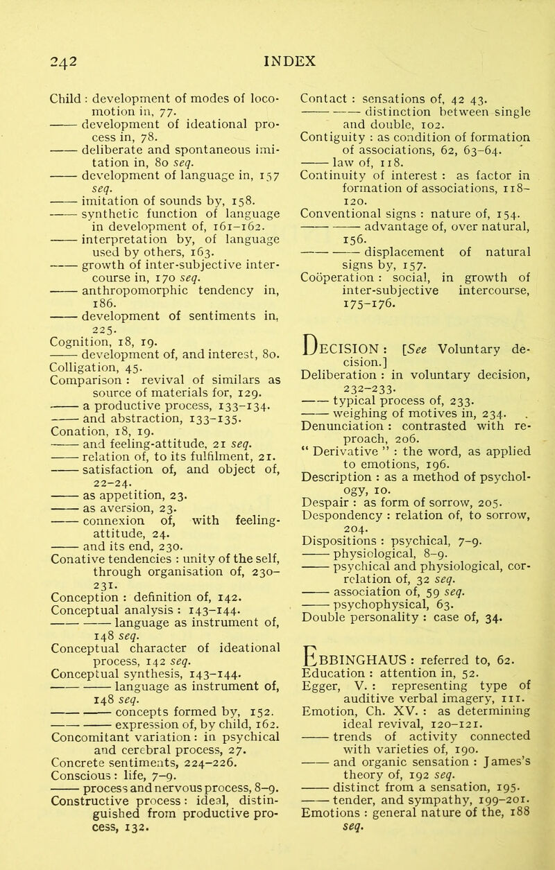 Child : development of modes of loco- motion in, 77. development of ideational pro- cess in, 78. deliberate and spontaneous imi- tation in, 80 seq. development of language in, 157 seq. imitation of sounds by, 158. synthetic function of language in development of, 161-162. interpretation by, of language used by others, 163. growth of inter-subjective inter- course in, 170 seq. anthropomorphic tendency in, 186. development of sentiments in, 225. Cognition, 18, 19. development of, and interest, 80. Colligation, 45. Comparison : revival of similars as source of materials for, 129. a productive process, 133-134. and abstraction, 133-135. Conation, 18, 19. and feeling-attitude, 21 seq. relation of, to its fulfilment, 21. satisfaction of, and object of, 22-24. as appetition, 23. as aversion, 23. connexion of, with feeling- attitude, 24. and its end, 230. Conative tendencies : unity of the self, through organisation of, 230- 231. Conception : definition of, 142. Conceptual analysis : 143-144. language as instrument of, 148 seq. Conceptual character of ideational process, 142 seq. Conceptual synthesis, 143-144. language as instrument of, 148 seq. concepts formed by, 152. expression of, by child, 162. Concomitant variation : in psychical and cerebral process, 27. Concrete sentiments, 224-226. Conscious: life, 7-9. process and nervous process, 8-9. Constructive process: ideal, distin- guished from productive pro- cess, 132. Contact : sensations of, 42 43. distinction between single and double, 102. Contiguity : as condition of formation of associations, 62, 63-64. law of, 118. Continuity of interest : as factor in formation of associations, 118- 120. Conventional signs : nature of, 154. advantage of, over natural, 156- displacement of natural signs by, 157. Cooperation: social, in growth of inter-subjective intercourse, 175-176. DECISION: {See Voluntary de- cision.] Deliberation : in voluntary decision, 232-233- typical process of, 233. weighing of motives in, 234. Denunciation: contrasted with re- proach, 206. “ Derivative ” : the word, as applied to emotions, 196. Description : as a method of psychol- ogy, 10. Despair : as form of sorrow, 205. Despondency : relation of, to sorrow, 204. Dispositions : psychical, 7-9. physiological, 8-9. psychical and physiological, cor- relation of, 32 seq. association of, 59 seq. psychophysical, 63. Double personality : case of, 34. EbBINGHAUS : referred to, 62. Education : attention in, 52. Egger, V. : representing type of auditive verbal imagery, m. Emotion, Ch. XV. : as determining ideal revival, 120-121. trends of activity connected with varieties of, 190. and organic sensation : J ames’s theory of, 192 seq. distinct from a sensation, 195. tender, and sympathy, 199-201. Emotions : general nature of the, 188 seq.