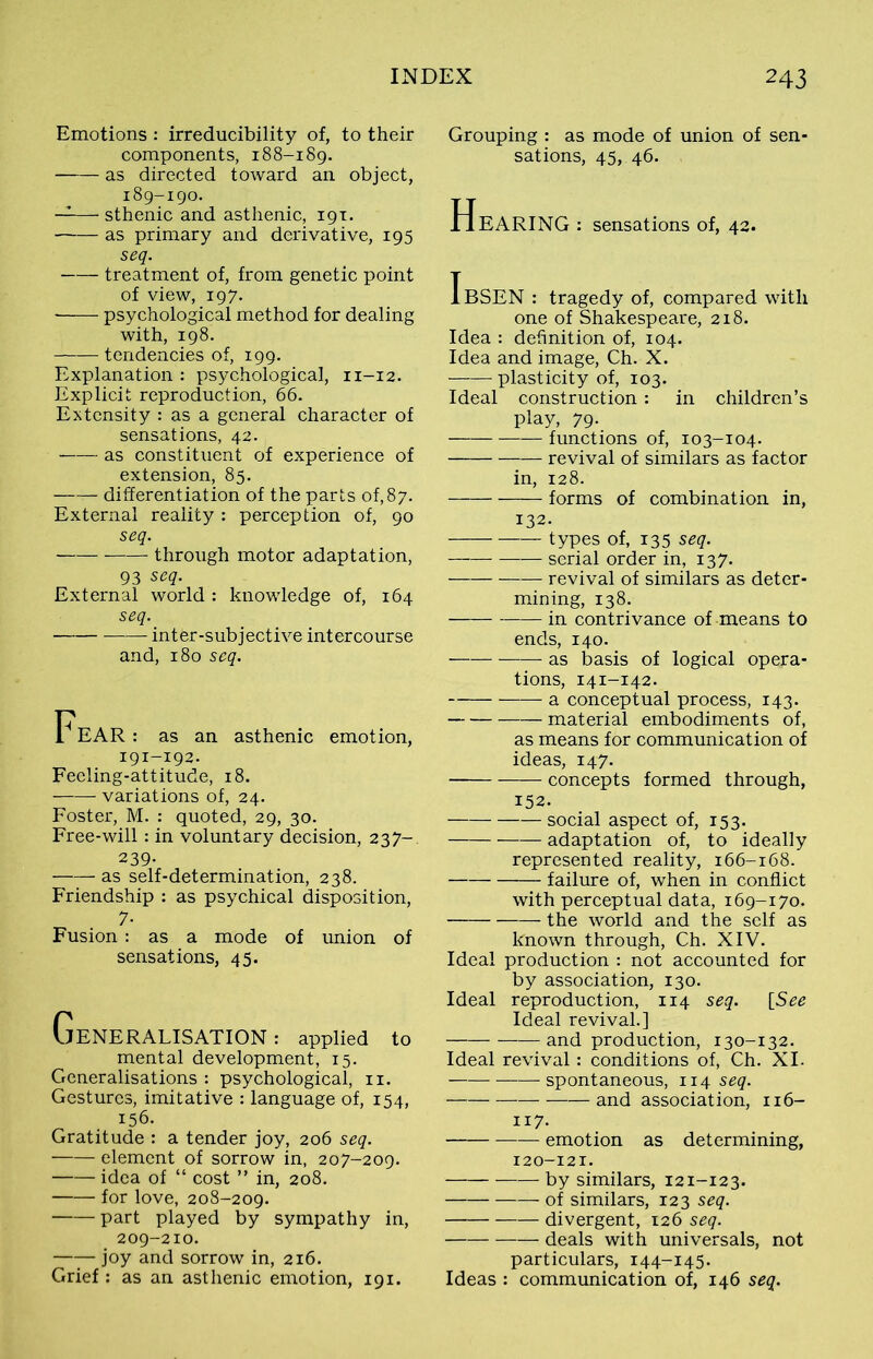 Emotions : irreducibility of, to their components, 188-189. as directed toward an object, 189-190. —11— sthenic and asthenic, 191. as primary and derivative, 195 seq. treatment of, from genetic point of view, 197. psychological method for dealing with, 198. tendencies of, 199. Explanation : psychological, n-12. Explicit reproduction, 66. Extensity : as a general character of sensations, 42. as constituent of experience of extension, 85. —r—■ differentiation of the parts of, 87. External reality : perception of, 90 seq. through motor adaptation, 93 seq. External world : knowledge of, 164 seq. intfer-subjective intercourse and, 180 seq. 1^EAR : as an asthenic emotion, 191-192. Feeling-attitude, 18. variations of, 24. Foster, M. : quoted, 29, 30. Free-will: in voluntary decision, 237- 239- as self-determination, 238. Friendship : as psychical disposition, 7- Fusion: as a mode of union of sensations, 45. Generalisation : applied to mental development, 15. Generalisations : psychological, 11. Gestures, imitative : language of, 154, 156. Gratitude : a tender joy, 206 seq. element of sorrow in, 207-209. idea of “ cost ” in, 208. for love, 208-209. part played by sympathy in, 209-210. —T- joy and sorrow in, 216. Grief : as an asthenic emotion, 191. Grouping : as mode of union of sen- sations, 45, 46. HeARING : sensations of, 42. IbSEN : tragedy of, compared with one of Shakespeare, 218. Idea : definition of, 104. Idea and image, Ch. X. plasticity of, 103. Ideal construction: in children’s play, 79. functions of, 103-104. revival of similars as factor in, 128. forms of combination in, 132. types of, 135 seq. serial order in, 137. revival of similars as deter- mining, 138. in contrivance of means to ends, 140. as basis of logical opera- tions, 141-142. a conceptual process, 143. material embodiments of, as means for communication of ideas, 147. concepts formed through, 152. social aspect of, 153. adaptation of, to ideally represented reality, 166-168. failure of, when in conflict with perceptual data, 169-170. the world and the self as known through, Ch. XIV. Ideal production : not accounted for by association, 130. Ideal reproduction, 114 seq. [See Ideal revival.] and production, 130-132. Ideal revival: conditions of, Ch. XI. spontaneous, 1x4 seq. and association, 116- 117- emotion as determining, 120-121. by similars, 121-123. of similars, 123 seq. divergent, 126 seq. deals with universals, not particulars, 144-145. Ideas : communication of, 146 seq.