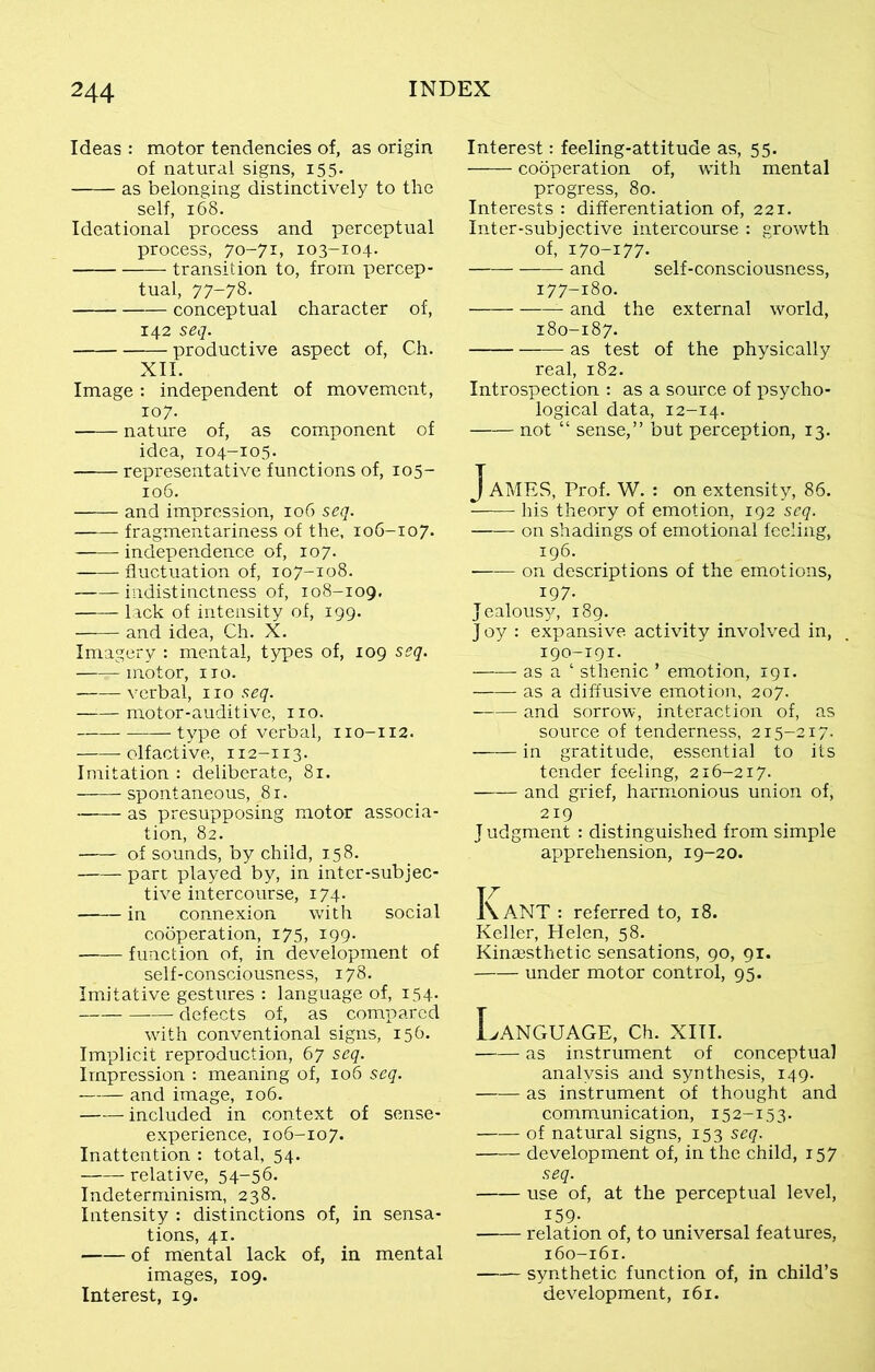 Ideas : motor tendencies of, as origin of natural signs, 155. as belonging distinctively to the self, 168. Ideational process and perceptual process, 70-71, 103-104. transition to, from percep- tual, 77-78. conceptual character of, 142 seq. productive aspect of, Ch. XII. Image : independent of movement, 107. nature of, as component of idea, 104-105. representative functions of, 105- 106. and impression, 106 seq. fragmentariness of the, 106-107. independence of, 107. fluctuation of, 107-108. indistinctness of, 108-109. lack of intensity of, 199. and idea, Ch. X. Imagery : mental, types of, 109 seq. ——motor, no. verbal, no seq. motor-auditive, no. type of verbal, 110-112. —— olf active, 112-113. Imitation : deliberate, 81. spontaneous, 81. as presupposing motor associa- tion, 82. of sounds, by child, 158. part played by, in inter-subjec- tive intercourse, 174. in connexion with social cooperation, 175, 199. function of, in development of self-consciousness, 178. Imitative gestures : language of, 154. defects of, as compared with conventional signs, 156. Implicit reproduction, 67 seq. Impression : meaning of, 106 seq. and image, 106. included in context of sense- experience, 106-107. Inattention : total, 54. relative, 54-56. Indeterminism, 238. Intensity : distinctions of, in sensa- tions, 41. of mental lack of, in mental images, 109. Interest, 19. Interest: feeling-attitude as, 55. cooperation of, with mental progress, 80. Interests : differentiation of, 221. Inter-subjective intercourse : growth of, 170-177. and self-consciousness, 177-180. and the external world, 180-187. as test of the physically real, 182. Introspection : as a source of psycho- logical data, 12-14. not “ sense,” but perception, 13. JaMES, Prof. W. : on extensity, 86. his theory of emotion, 192 seq. on shadings of emotional feeling, 196. on descriptions of the emotions, 197. Jealousy, 189. J oy : expansive activity involved in, 190-191. as a ‘ sthenic ’ emotion, 191. as a diffusive emotion, 207. and sorrow, interaction of, as source of tenderness, 215-217. in gratitude, essential to its tender feeling, 216-217. and grief, harmonious union of, 219 J udgment : distinguished from simple apprehension, 19-20. K. ANT : referred to, 18. Keller, Helen, 58. Kinaesthetic sensations, 90, 91. under motor control, 95. Language, ch. xm. as instrument of conceptual analysis and synthesis, 149. as instrument of thought and communication, 152-153. of natural signs, 153 seq. development of, in the child, 157 seq. use of, at the perceptual level, X59- relation of, to universal features, 160-161. synthetic function of, in child’s development, 161.