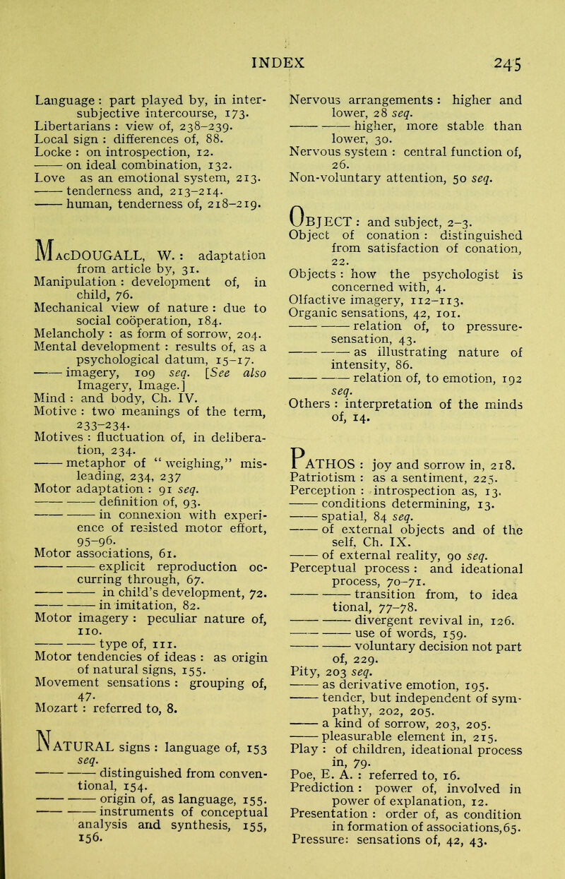 Language: part played by, in inter- subjective intercourse, 173. Libertarians : view of, 238-239. Local sign : differences of, 88. Locke : on introspection, 12. on ideal combination, 132. Love as an emotional system, 213. tenderness and, 213-214. human, tenderness of, 218-219. MacDOUGALL, W. : adaptation from article by, 31. Manipulation: development of, in child, 76. Mechanical view of nature : due to social cooperation, 184. Melancholy : as form of sorrow, 204. Mental development : results of, as a psychological datum, 15-17. imagery, 109 seq. [See also Imagerv, Image.] Mind : and body, Ch. IV. Motive : two meanings of the term, 233-234- Motives : fluctuation of, in delibera- tion, 234. metaphor of “weighing,” mis- leading, 234, 237 Motor adaptation : 91 seq. definition of, 93. in connexion with experi- ence of resisted motor effort, 95-96. Motor associations, 61. explicit reproduction oc- curring through, 67. in child’s development, 72. in imitation, 82. Motor imagery : peculiar nature of, no. type of, in. Motor tendencies of ideas : as origin of natural signs, 155. Movement sensations : grouping of, 47- Mozart : referred to, 8. NaTURAL signs : language of, 153 seq. distinguished from conven- tional, 154. origin of, as language, 155. instruments of conceptual analysis and synthesis, 155, 156. Nervous arrangements : higher and lower, 28 seq. higher, more stable than lower, 30. Nervous system : central function of, 26. Non-voluntary attention, 50 seq. UBJECT: and subject, 2-3. Object of conation : distinguished from satisfaction of conation, 22. Objects: how the psychologist is concerned with, 4. Olfactive imagery, 112-113. Organic sensations, 42, 101. relation of, to pressure- sensation, 43. as illustrating nature of intensity, 86. relation of, to emotion, 192 seq. Others : interpretation of the minds of, 14. PaTHOS : joy and sorrow in, 218. Patriotism : as a sentiment, 225. Perception : introspection as, 13. conditions determining, 13. spatial, 84 seq. of external objects and of the self, Ch. IX. of external reality, 90 seq. Perceptual process : and ideational process, 70-71. transition from, to idea tional, 77-78. divergent revival in, 126. use of words, 159. voluntary decision not part of, 229. Pity, 203 seq. as derivative emotion, 195. tender, but independent of sym- pathy, 202, 205. a kind of sorrow, 203, 205. pleasurable element in, 215. Play : of children, ideational process in, 79. Poe, E. A. : referred to, 16. Prediction: power of, involved in power of explanation, 12. Presentation : order of, as condition in formation of associations,65. Pressure: sensations of, 42, 43.