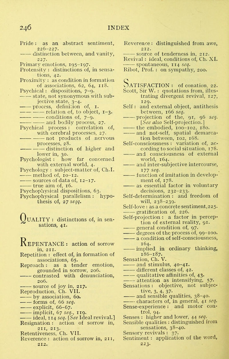 Pride: as an abstract sentiment, 226-227. distinction between, and vanity, 227. Primary emotions, 195-197. Protensity : distinctions of, in sensa- tions, 42. Proximity : as condition in formation of associations, 62, 64, 118. Psychical : dispositions, 7-9. state, not synonymous with sub- jective state, 3-4. process, definition of, 1. relation of, to object, 1-3. conditions of, 7-9. and bodily process, 27. Psychical process: correlation of, with cerebral processes, 27. not products of nervous processes, 28. distinction of higher and lower in, 30. Psychologist : how far concerned with external world, 4. Psychology : subject-matter of, Ch.I. method of, 10-12. sources of data of, 12-17. true aim of, 16. Psychophysical dispositions, 63. Psychophysical parallelism : hypo- thesis of, 27 seqq. QlJALITY : distinctions of, in sen- sations, 41. Repentance : action of sorrow in, 211. Repetition : effect of, in formation of associations, 65. Reproach: as a tender emotion, grounded in sorrow, 206. contrasted with denunciation, 206. source of joy in, 217. Reproduction, Ch. VII. by association, 60. forms of, 66 seq. explicit, 66-67. implicit, 67 seq., 119. ideal, 114 seq. [See Ideal revival.] Resignation: action of sorrow in, 211, 213. Retentiveness, Ch. VII. Reverence : action of sorrow in, 211, 212. Reverence : distinguished from awe, 212. source of tenderness in, 212. Revival: ideal, conditions of, Ch. XI. spontaneous, 114 seq. Ribot, Prof. : on sympathy, 200. Satisfaction : of conation, 22. Scott, Sir W. : quotations from, illus- trating divergent revival, 127, 129. Self : and external object, antithesis between, 166 seq. projection of the, 91, 96 seq. [See also Self-projection.] the embodied, 100-102, 180. and not-self, spatial demarca- tion between, 102, 168. Self-consciousness : variation of, ac- cording to social situation, 178. and consciousness of external world, 164. and inter-subjective intercourse, 177 seq. function of imitation in develop- ment of, 178. as essential factor in voluntary decisions, 232-233. Self-determination : and freedom of will, 238-239. Self-love: as a concrete sentiment,225. gratification of, 226. Self-projection : a factor in percep- tion of external reality, 91. general condition of, 97. degrees of the process of, 99-100. a condition of self-consciousness, 164. implied in ordinary thinking, 186-187. Sensation, Ch. V. and stimulus, 40-41. different classes of, 42. qualitative affinities of, 43. attention as intensifying, 57- Sensations : objective, not subjec- tive, 3, 4, 37- and sensible qualities, 38-40. characters of, in general, 41 seq. Sense-experience: and motor con- trol, 94. Senses : higher and lower, 44 seq. Sensible qualities : distinguished from sensations, 38-40. Sensory revivals : 37. Sentiment : application of the word, 223.
