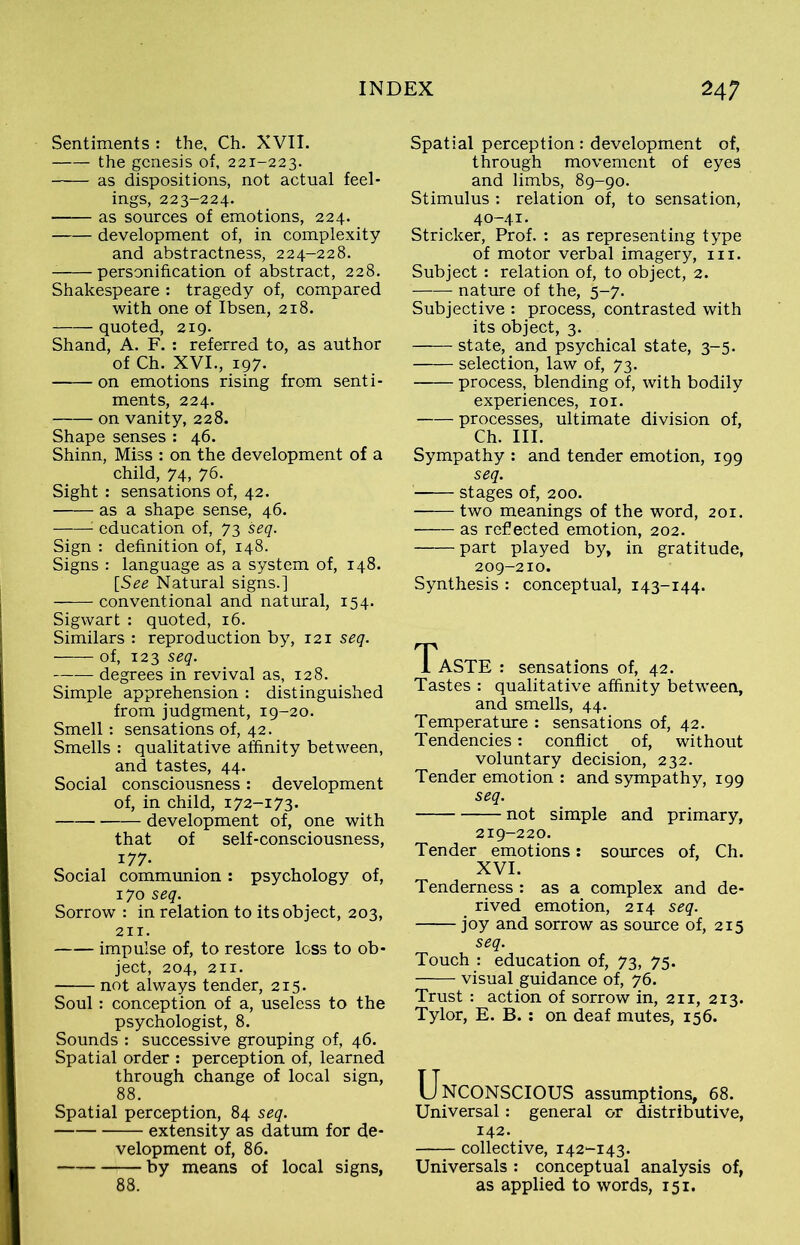 Sentiments : the, Ch. XVII. the genesis of, 221-223. as dispositions, not actual feel- ings, 223-224. as sources of emotions, 224. development of, in complexity and abstractness, 224-228. personification of abstract, 228. Shakespeare : tragedy of, compared with one of Ibsen, 218. quoted, 219. Shand, A. F. : referred to, as author of Ch. XVI., 197. on emotions rising from senti- ments, 224. on vanity, 228. Shape senses : 46. Shinn, Miss : on the development of a child, 74, 76. Sight : sensations of, 42. —— as a shape sense, 46. : education of, 73 seq. Sign : definition of, 148. Signs : language as a system of, 148. [See Natural signs.] conventional and natural, 154. Sigwart : quoted, 16. Similars : reproduction by, 121 seq. of, 123 seq. degrees in revival as, 128. Simple apprehension : distinguished from judgment, 19-20. Smell: sensations of, 42. Smells : qualitative affinity between, and tastes, 44. Social consciousness: development of, in child, 172-173. development of, one with that of self-consciousness, 177- Social communion : psychology of, 170 seq. Sorrow : in relation to its object, 203, 211. impulse of, to restore loss to ob- ject, 204, 211. not always tender, 215. Soul: conception of a, useless to the psychologist, 8. Sounds : successive grouping of, 46. Spatial order : perception of, learned through change of local sign, 88. Spatial perception, 84 seq. extensity as datum for de- velopment of, 86. by means of local signs, 88. Spatial perception : development of, through movement of eyes and limbs, 89-90. Stimulus : relation of, to sensation, 40-41. Strieker, Prof. : as representing type of motor verbal imagery, in. Subject: relation of, to object, 2. nature of the, 5-7. Subjective : process, contrasted with its object, 3. state, and psychical state, 3-5. selection, law of, 73. process, blending of, with bodily experiences, 101. processes, ultimate division of, Ch. III. Sympathy : and tender emotion, 199 seq. stages of, 200. two meanings of the word, 201. as refected emotion, 202. part played by, in gratitude, 209-210. Synthesis : conceptual, 143-144. Taste : sensations of, 42. Tastes : qualitative affinity between, and smells, 44. Temperature : sensations of, 42. Tendencies: conflict of, without voluntary decision, 232. Tender emotion : and sympathy, 199 seq. not simple and primary, 219-220. Tender emotions: sources of, Ch. XVI. Tenderness : as a complex and de- rived emotion, 214 seq. joy and sorrow as source of, 215 seq. Touch : education of, 73, 75. visual guidance of, 76. Trust : action of sorrow in, 211, 213. Tylor, E. B. : on deaf mutes, 156. Unconscious assumptions, 68. Universal: general or distributive, 142. collective, i42“-i43. Universals : conceptual analysis of, as applied to words, 151.