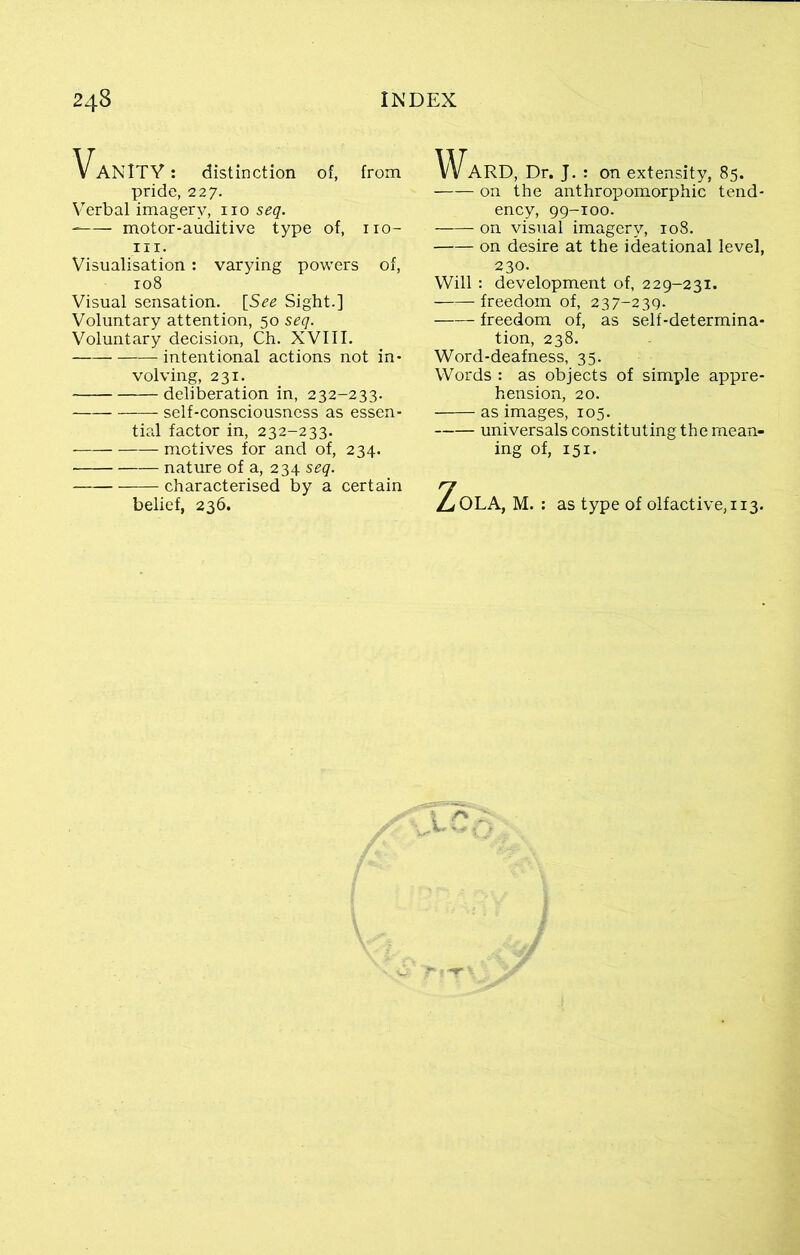 Vanity : distinction of, from pride, 227. Verbal imagery, no seq. motor-auditive type of, 110- m. Visualisation: varying powers of, 108 Visual sensation. [See Sight.] Voluntary attention, 50 seq. Voluntary decision, Ch. XVIII. intentional actions not in- volving, 231. deliberation in, 232-233. self-consciousness as essen- tial factor in, 232-233. motives for and of, 234. nature of a, 234 seq. characterised by a certain belief, 236. Ward, Dr. J. : on extensity, 85. on the anthropomorphic tend- ency, 99-100. on visual imagery, 108. on desire at the ideational level, 230. Will : development of, 229-231. freedom of, 237-239. freedom of, as self-determina- tion, 238. Word-deafness, 35. Words : as objects of simple appre- hension, 20. as images, 105. universals constituting the mean- ing of, 151. ^OLA, M. : as type of olfactive,ii3.
