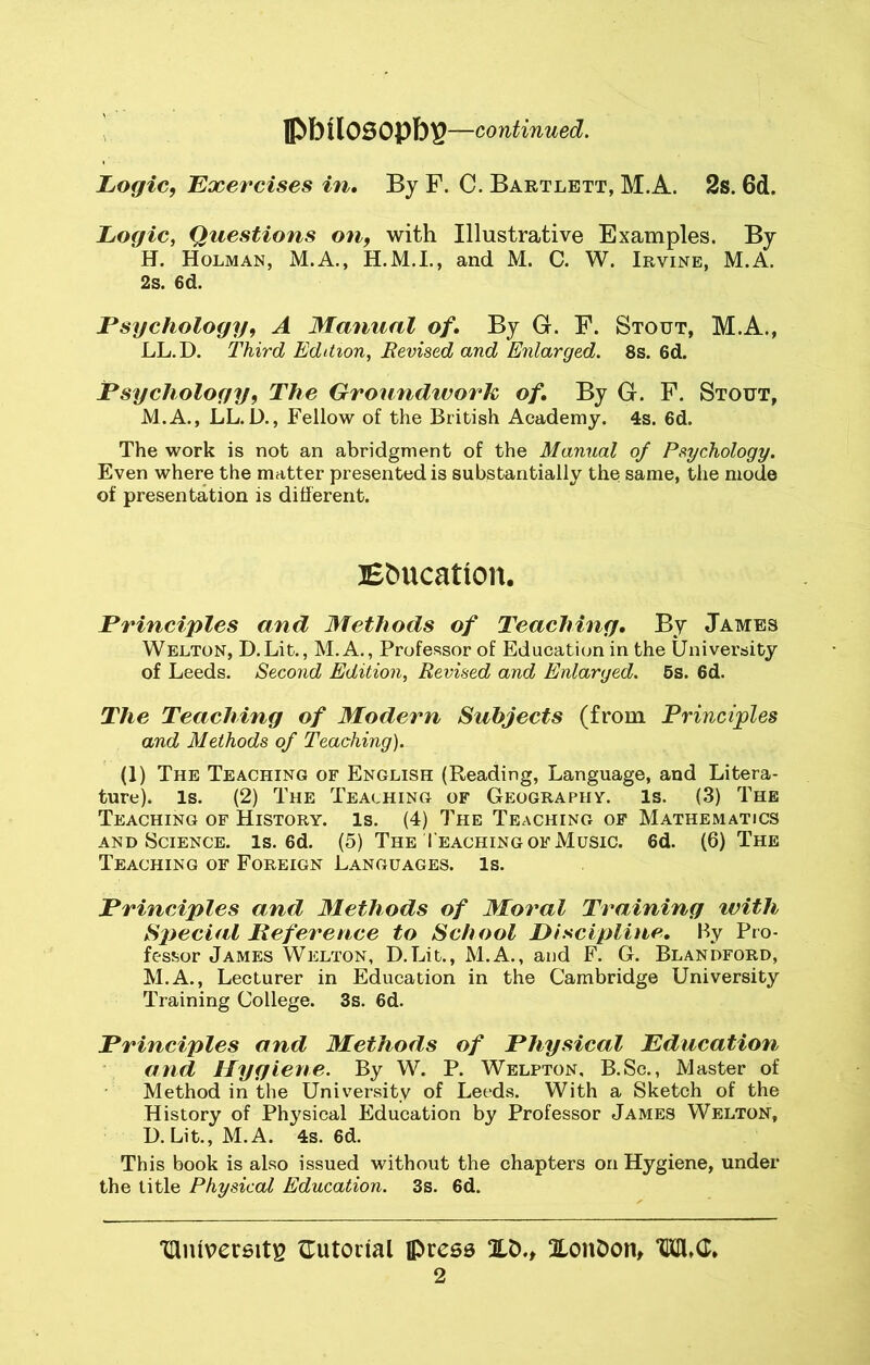 lpbtlosopbp —continued. Logic, Exercises in. By F. C. Bartlett, M.A. 2s. 6d. Logic, Questions on, with Illustrative Examples. By H. Holman, M.A., H.M.I., and M. C. W. Irvine, M.A. 2s. 6d. Psychology, A Manual of. By G. E. Stout, M.A., LL.D. Third Edition, Revised and Enlarged. 8s. 6d. Psychology, The Groundtvork of. By G. F. Stout, M.A., LL.D., Fellow of the British Academy. 4s. 6d. The work is not an abridgment of the Manual of Psychology. Even where the matter presented is substantially the same, the mode of presentation is different. Ebucation. Principles and Methods of Teaching. By James Welton, D.Lit., M.A., Professor of Education in the University of Leeds. Second Edition, Revised and Enlarged. 5s. 6d. The Teaching of Modern Subjects (from Principles and Methods of Teaching). (1) The Teaching of English (Reading, Language, and Litera- ture). Is. (2) The Teaching of Geography. Is. (3) The Teaching of History. Is. (4) The Teaching of Mathematics and Science, is. 6d. (5) The Teaching of Music. 6d. (6) The Teaching of Foreign Languages. Is. Principles and Methods of Moral Training with Special Reference to School Discipline. By Pro- fessor James Welton, D.Lit., M.A., and F. G. Blandford, M.A., Lecturer in Education in the Cambridge University Training College. 3s. 6d. Principles and Methods of Physical Education and Hygiene. By W. P. Welpton, B.Sc., Master of Method in the University of Leeds. With a Sketch of the History of Physical Education by Professor James Welton, D.Lit., M.A. 4s. 6d. This book is also issued without the chapters on Hygiene, under the title Physical Education. 3s. 6d. mmversitp ^Tutorial press 2LD., XonDon, TKH»G,