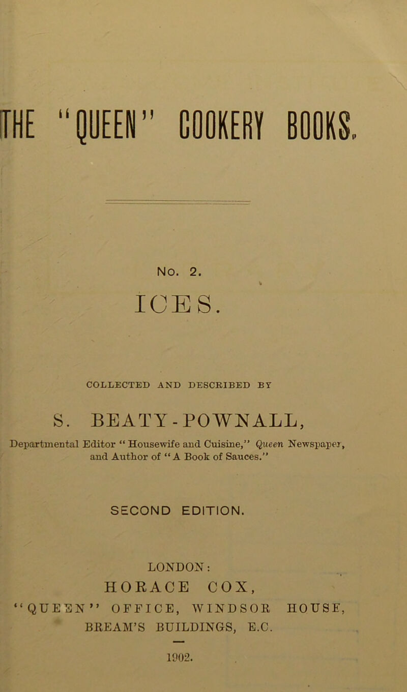 NO. 2. ICES. COLLECTED AND DESCRIBED BY S. BEATY-POWKALL, Departmental Editor “ Housewife and Cuisine,” Queen Newspaper, and Author of “A Book of Sauces.” SECOND EDITION. LONDON: HORACE COX, “QUE^}N” OFFICE, WINDSOR HOUSE, BREAM’S BUILDINGS, E.C. 1902.