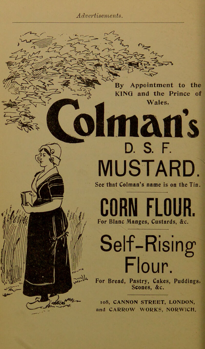 Advertisements. -5. C!:-r^-c:s?S5%s 5' By Appointment to the KING and the Prince of Wales. D. & F. MUSTARD. See that Colman’s name is on the Tin. CORNFLOUR. Ilj ul For Blanc Manges, Custards, &c. Self-Rising* Flour. For Bread, Pastry, Cakes, Puddings, Scones, &c. io8, CANNON STREET, LONDON, and CARROW WORKS, NORWICH,
