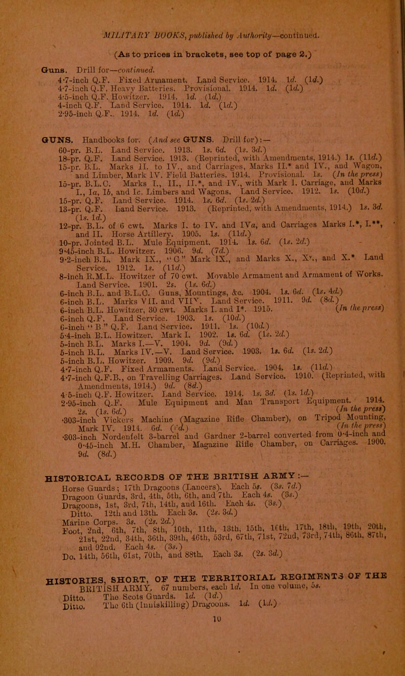 (As to prices in brackets, see top of pagre 2.) Guns. Drill for—continued. 4’7-inch Q.F. Fixed Armament. Land Service. 1914. \d. (1</.) 4’7-inch Q.F. Heavy Batteries. Provisional. 1914. \d. (It/.) 4’5-inch Q.F. Howitzer. 1914. It/. (It/.) 4-inch Q.F. Land Service. 1914. Id. (It/.) 2’95-inch Q.F.. 1914. It/. (Iti) OT7NS. Handbooks for. (Ant/iee GUNS. Drill for); — 60-pr. B.L. Land Service. 1913. Is. Gt/. (Is. 3t/.) IS-pr. Q.F. Land Service. 1913. (Eopriuted, with Amendments, 1914.) Is. (lit/.) 15-pr. B.L. Marks il. to IV., and Carriages, Marks II.* and IV., and Wagon, and Limber, Mark IV. Field Batteries. 1914. Provisional. Is. (/n the press) 15-pr. B.L.C. Marks I., II., II.*, and IV., with Mark 1. Carriage, and Marks I., la, 16, and Ic. Limbers and Wagons. Land Service. 1912. Is. (lOt/.) 15-pr. Q.F. Land Service. 1914. Is. Gt/. (Is. 2t/.) 13-pr. Q.F. Land Service. 1913. (Reprinted, with Amendments, 1914.) (Is. It/.) 12-pr. B.L. of G cwt. Marks I. to IV. and IVa, and Carnages Marks I.», I.**, and II. Horse Artillery. 1905. Is. (lit/.) 10-pr. Jointed B.L. Mule Equipment. 1914. Is. Gt/. (Is. 'id.') 9’45-inch B.L. Howitzer. 190G. 9t/. (7t/.) 9’2-inch B.L. Mark IX., “C” Mark IX., and Marks X., X*., and X.* Land Service. 1912. Is. (Ut/.) 8-inch R.M.L. Howitzer oi 70 cwt. Movable Armament and Armament of V/orks. Land Service. 1901. 2s. (Is. Gt/.) G-inch B.L. and B.L.C. Guns, Mountings, Ac. 1904. Is. Gt/._ (Is. 4t4) Is. 3t/. (8</.) {In the press) 6-inch B.L. Marks VII. and VIPL Land Service. _ 1911. 9t/. 6-iuch B.L. Howitzer, 30 cwt. Marks I. and I*. 1915. 6-inch Q.F. Laud Service. 1903. Is. (lOt/.) G-inch “ B ” Q.F. Land Service. 1911. Is. (lOti) 5’4-inch B.L. Howitzer. Mark I. 1902. Is. Gt/. (Is. 2t/.) 5-incb B.L. Marks I.—V. 1904. 9t/. (9t/.) 5- inch B.L. Marks IV.—V. Land Service. 1903. Is. Gt/. (Is. id.) 6- inch B.L. Howitzer. 1909. 9t/. (9c/.) 4’7-inch Q.F. Fixed Armaments. Land Service. 1904. Is. (lit/.) 4’7-inch Q.F.B., on Travelling Carriages. Land Service. 1910. (Reprauted, with Amendments, 1914.) 9t/. (8t/.) 4'5-inch Q.F. Howitzer. Land Service. 1914. Is. 3t/. (Is. It/.) 2’95-inch Q.F. Mule Equipment and Man Transport Equipment. 1914. 2s. (Is. Gt/.) •303-inch Vickers Machine (Magazine Rifle Chamber), on Tripod Mounting, Mark IV. 1914. Gt/. (i’^) , {In the press'^ ’803-inch Nordenfelt 3-barrel and Gardner 2-barrel converted from 0’4-inch and 0’45-inch M.H. Chamber, Magazine Rifle Chamber, on Carnages. 9t/ (8t/.) 1900. HISTOKICAL records of the BRITISH ARMY Horse Guards ; 17th Dragoons (Lancers). Each 6s. (3s. Id.) Dragoon Guards, 3rd, 4th, 5th, Gth, and tth. Each 4s. (3s.) Dragoons, 1st, 3rd, 7th, 14th, and 16th. Each 4s. (3s.) Ditto. 12th and 13th. Each 3s. Qls.od.) FTOt^ 2nd! ^6th, 7th,^ 8th, \oth, 11th, 13th, 15th, ICth, 17^th, “Oth, 21st, 22nd, 34th, 36th, 39th, 46th, 63rd, 67th, tlst, /2ud, <Jrd, <4th, 86th. 8/th, and 92nd. Each 4s. (3s.) , s Do. 14th, 56th, 61st, 70th, and 88th. Each 3s. (2s. od.) histories, short, of the territorial regiments of the BRITISH ARMY, 67 numbers, each Id, In one volume, us. Ditto. The Scots Guards. It/. (It/.) Ditto. The Gth (inuiskilling) Dragoons. It/ (U.)