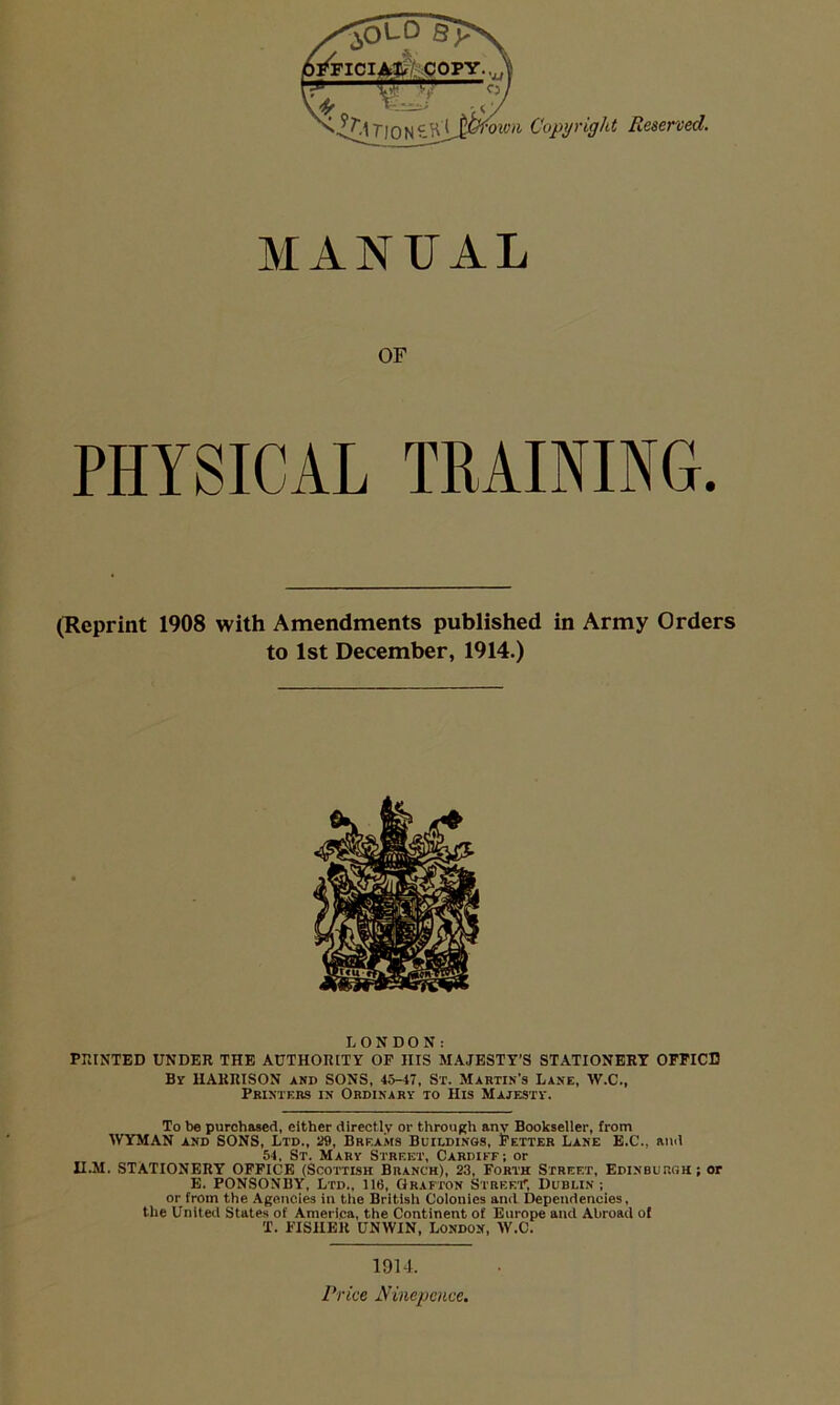 MANUAL OF PHYSICAL TRAINING. (Reprint 1908 with Amendments published in Army Orders to 1st December, 1914.) LONDON: POINTED UNDER THE AUTHORITY OP HIS MAJESTY’S STATIONERY OFPICD By HARRISON and SONS, 45-4T, Sr. Martin’s Lane, W.C., Printers in Ordinary to His Majesty. To be purchased, either directly or through any Bookseller, from WYMAN AND SONS, Ltd., 29, Breams Buildings, Fetter Lane B.C., and 54, St. Mary Street, Cardiff; or n.M. STATIONERY OFFICE (Scottish Branch), 23, Forth Street, Edinburgh; or E. PONSONBY, Ltd., 116, Grafton Streei', Dublin; or from the Agencies in the British Colonics and Dependencies, the United States of America, the Continent of Europe and Abroad of T. FISHER UNWIN, London, W.C. 1914. /'/•dce Ninepcnce,