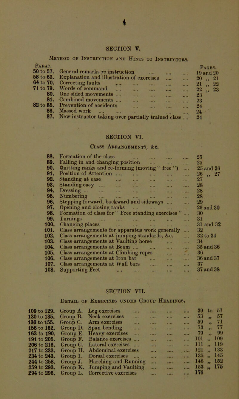 SECTION V. Method of Instruction and Hints to Instructors. Paras. General remarjks re instruction Pages. 50 to 57. 10 and 20 58 to 63. Explanation and illustration of exorcises 20 „ 21 64 to 70. Correcting faults 21 „ 22 71 to 79. Words of command .... 22 „ 23 80. One sided movements .... .... 23 81. Combined movements 23 82 to 85. Prevention of accidents 24 86. Massed work 24 87. New instructor taking over partially trained class .... 24 SECTION VI. Class Arrangements, &o. 88. Formation of the class 25 89. Falling in and changing position .... 25 90. Quitting ranks and re-forming (moving “ free ”) 25 and 26 91. Position of Attention 26 „ 27 92. Standing at ease .... .... 27 93. Standing easy .... .... 28 94. Dressing 28 95. Numbering .... 28 96. Stepping forward, backward and sideways .... 29 97. Opening and closing ranks 29 and 30 98. Formation of class for “ Free standing exercises ” 30 99. Turnings 31 100. Changing places 31 and 33 101. Class arrangements for apparatus work generally 32 102. Class arrangements at jumping standards, &e. 32 to 34 103. Class arrangements at Vaulting horse 34 104. Class arrangements at Beam 35 and 36 105. Class arrangements at Climbing ropes ✓ 36 106. Class arrangements at Iron bar 36 and 37 107. Class arrangements at Wall bars 37 108. Supporting Feet .... 37 and 38 SECITON VII. Detail of Exercises under Group Headings. 109 to 129. Group A. Leg exercises 39 to 51 130 to 135. Group B. Neck exercises .... .... 53 57 136 to 155. Group C. Arm exercises .... .... 59 71 156 to 162. Group D. Span bending .... .... 73 ft 77 163 to 190. Group E. Heavy exercises .... 79 9 9 99 191 to 205. Group F. Balance exercises .... 101 99 109 206 to 216. Group G. Lateral exercises 111 99 119 217 to 233. Group H. Abdominal exercises .... .... 121 99 133 234 to 243. Group I. Dorsal exercises .... .... 135 99 145 244 to 258. Group J. Marching and Running .... .... 146 99 152 259 to 293. Group K. Jumping and Vaulting .... .... 153 99 176 294 to 296. Group L. Corrective exercises 176