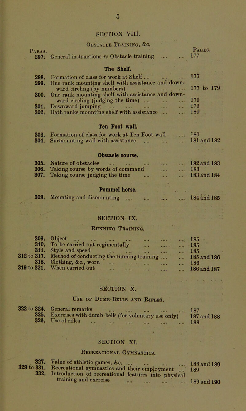 Paras. SECTION VIII. Obstacle Training, &c. Pages. 297. General instructions re Obstacle training 177 298. The Shelf. Formation of class for work at Shelf .... 177 299. One rank mounting shelf with assistance and down- ward circling (by numbers) 177 to 179 300, One rank mounting shelf with assistance and down- 179 ward circling (judging the time) 301. Downward jumping 179 302. Bath ranks mounting shelf with assistance .... 180 303. Ten Foot wall. Formation of class for work at Ten Foot wall 180 304. Surmounting wall with assistance 181 and 182 305. Obstacle course. Nature of obstacles 182 and 183 306. Taking course by words of command 183 307. Taking course judging the time 183 and 184 308. Pommel horse. Mounting and dismounting 184 and 185 SECTION IX. Runnin-q Training. 309. Object 185 310. To be carried out regimentally 185 311. Style and speed 185 312 to 317. Method of conducting the running training 185 and 186 318. Clothing, &c., worn 186 319 to 321. When carried out 186 and 187 SECTION X. Use of Dumb-Bells and Rifles. 322 to 324. General remarks .... .... .... .... . . igy 325. Exercises with dumb-bells (for voluntary use only) 187 and 188 326. Use of rifles .... .... .... .... .... igg SECTION XI. Recreational Gymnastics. 827. Value of athletic games, &c Igg and 189 328 to 331. Recreational gymnastics and their employmeht .... 189 332. Introduction of recreational features into phy.sical training and exercise ‘ .. . 189 and 190