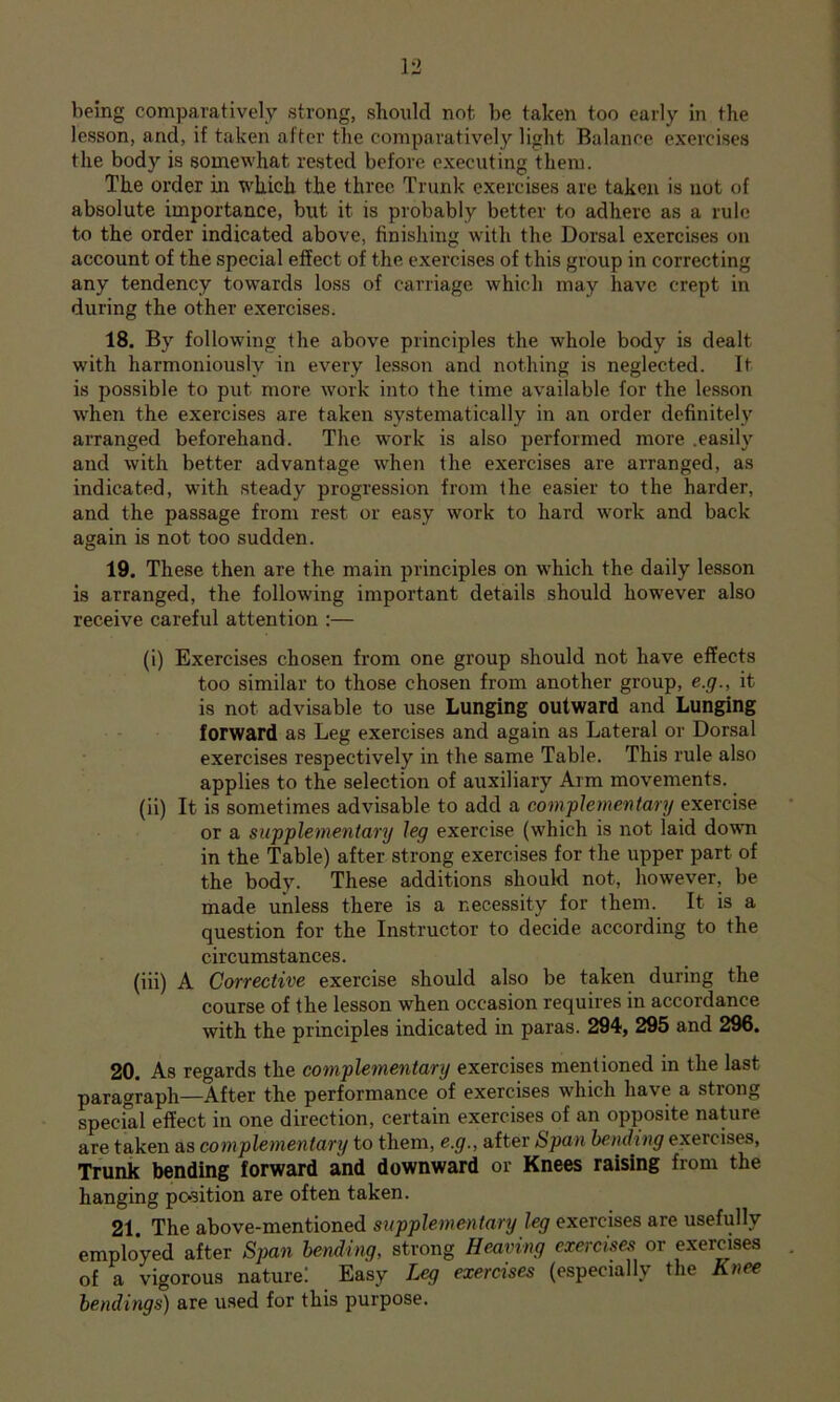 being comparatively strong, sbonld not be taken too early in the lesson, and, if taken after the comparatively light Balance exercises the body is somewhat rested before executing them. The order in which the three Trunk exercises are taken is not of absolute importance, but it is probably better to adhere as a rule to the order indicated above, finishing with the Dorsal exercises on account of the special effect of the exercises of this group in correcting any tendency towards loss of carriage which may have crept in during the other exercises. 18. By following the above principles the whole body is dealt with harmoniously in every lesson and nothing is neglected. It is possible to put more work into the time available for the lesson when the exercises are taken systematically in an order definitely arranged beforehand. The work is also performed more .easily and with better advantage when the exercises are arranged, as indicated, with steady progression from the easier to the harder, and the passage from rest or easy work to hard work and back again is not too sudden. 19. These then are the main principles on which the daily lesson is arranged, the following important details should however also receive careful attention :— (i) Exercises chosen from one group should not have effects too similar to those chosen from another group, e.g., it is not advisable to use Lunging outward and Lunging forward as Leg exercises and again as Lateral or Dorsal exercises respectively in the same Table. This rule also applies to the selection of auxiliary Arm movements. (ii) It is sometimes advisable to add a complementary exercise or a supplementary leg exercise (which is not laid down in the Table) after strong exercises for the upper part of the body. These additions should not, however, be made unless there is a necessity for them. It is a question for the Instructor to decide according to the circumstances. (iii) A Corrective exercise should also be taken during the course of the lesson when occasion requires in accordance with the principles indicated in paras. 294, 295 and 296. 20. As regards the complementary exercises mentioned in the last paragraph—After the performance of exercises which have a strong special effect in one direction, certain exercises of an opposite nature are taken as complementary to them, e.g., after Span bending exercises. Trunk bending forward and downward or Knees raising from the hanging position are often taken. 21. The above-mentioned supplementary leg exercises are usefully employed after Span bending, strong Hemnng exerciser or exercises of a vigorous nature! Easy Leg exercises (especially the Knee bendings) are used for this purpose.