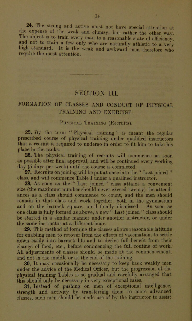 24. The stronjf aiul active must not have special attention at the expense of the weak and clumsy, but rather the other way. The object is to tram every man to a reasonable state of efficiency, and not to train a few only who are naturally athletic to a very high standard. It is the weak and awkward men therefore who require the most attention. SECTION III. FORMATION OF CLASSES AND CONDUCT OF PHYSICAL TRAINING AND EXERCISE. Physical Training (Recruits). 25. By the term ‘‘ Physical training ” is meant the regular prescribed course of physical training under qualified instructors that a recruit is required to undergo in order to fit him to take his place in the ranks. 26. The physical training of recruits will commence as soon , as possible after final approval, and will be continued every working day (5 days per week) until the course is completed. 27. Recruits on joining will be put at once into the “ Last joined ” class, and will commence Table I under a qualified instructor. 28. As soon as the “ Last joined ” class attains a convenient size (the maximum number should never exceed twenty) the attend- ances as a class should commence to count, and the men should remain in that class and work together, both in the gymnasium and on the barrack square, until finally dismissed. As soon as one class is fully formed as above, a new “ Last joined ” class should be started in a similar manner under another instructor, or under the same instructor at a different hour. 29. This method of forming the classes allows reasonable latitude for enabling men to recover from the effects of vaccination, to settle down easily into barrack life and to derive full benefit from their change of food, etc., before commencing the full routine of work. All adjustments of classes should be made at the commencement, and not in the middle or at the end of the training. 30. It may occasionally be necessary to keep back weakly men under the advice of the Medical Officer, but the progression of the physical training Tables is so gradual and carefully arranged that this should Only be necessary in very exceptional cases. 31. Instead of pushing on men of exceptional intelligence, strength and activity by transferring them to more advanced classes, such men should be made use of by the instructor to assist