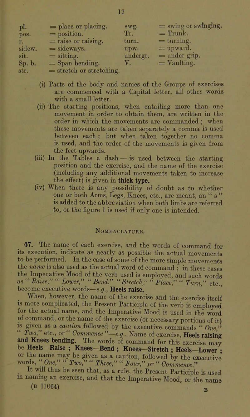 pi. = place or placing. swg. = swing or swinging. pos. = position. Tr. = Trunk. r. = raise or raising. turn. = turning. sidew. = sideways. upw. ^ upward. sit. = sitting. undergr. = under grip. Sp. b. str. = Span bending. = stretch or stretching. V. = Vaulting. (i) Parts of tlie body and names of the Groups of exercises are commenced with a Capital letter, all other words with a small letter. (ii) The starting positions, when entailing more than one movement in order to obtain them, are written in the order in which the movements are commanded; when these movements are taken separately a comma is used between each ; but when taken together no comma is used, and the order of the movements is given from the feet upwards. (iii) In the Tables a dash — is used between the starting position and the exercise, and the name of the exercise (including any additional movements taken to increase the effect) is given in thick type. (iv) When there is any possibility of doubt as to whether one or both Arms, Legs, Knees, etc., are meant, an “ s ” is added to the abbreviation when both limbs arc referred to, or the figure 1 is used if only one is intended. Nomenclature. 47, The name of each exercise, and the words of command for its execution, indicate as nearly as possible the actual movements to be performed. In the case of some of the more simple movements the name is also used as the actual word of command ; in these cases the Imperative Mood of the verb used is employed, and such words as “ Raise” “ Lower,” “ Bend,” “Stretch,” “ Place,” “ Turn,” etc., become executive words—e.g.. Heels raise. When, however, the name of the exercise and the exercise itself is more complicated, the Present Participle of the verb is employed for the actual name, and the Imperative Mood is used in the word of command, or the name of the exercise (or necessary portions of it) is given as a caution followed by the executive commands “ One,” Two, etc., or Commence ”—e.g.. Name of exercise. Heels raising and Knees bending. The words of command for this exercise may be Heels—Raise ; Knees—Bend ; Knees—Stretch ; Heels—Lower ; or the name may be given as a caution, followed by the executive words, ; One,” “ Two,” “ Three,” “ Four,” or “ Commence.” ^ It will thus be seen that, as a rule, the Present Participle is used in naming an exercise, and that the Imperative Mood, or the name (B 1J064) g