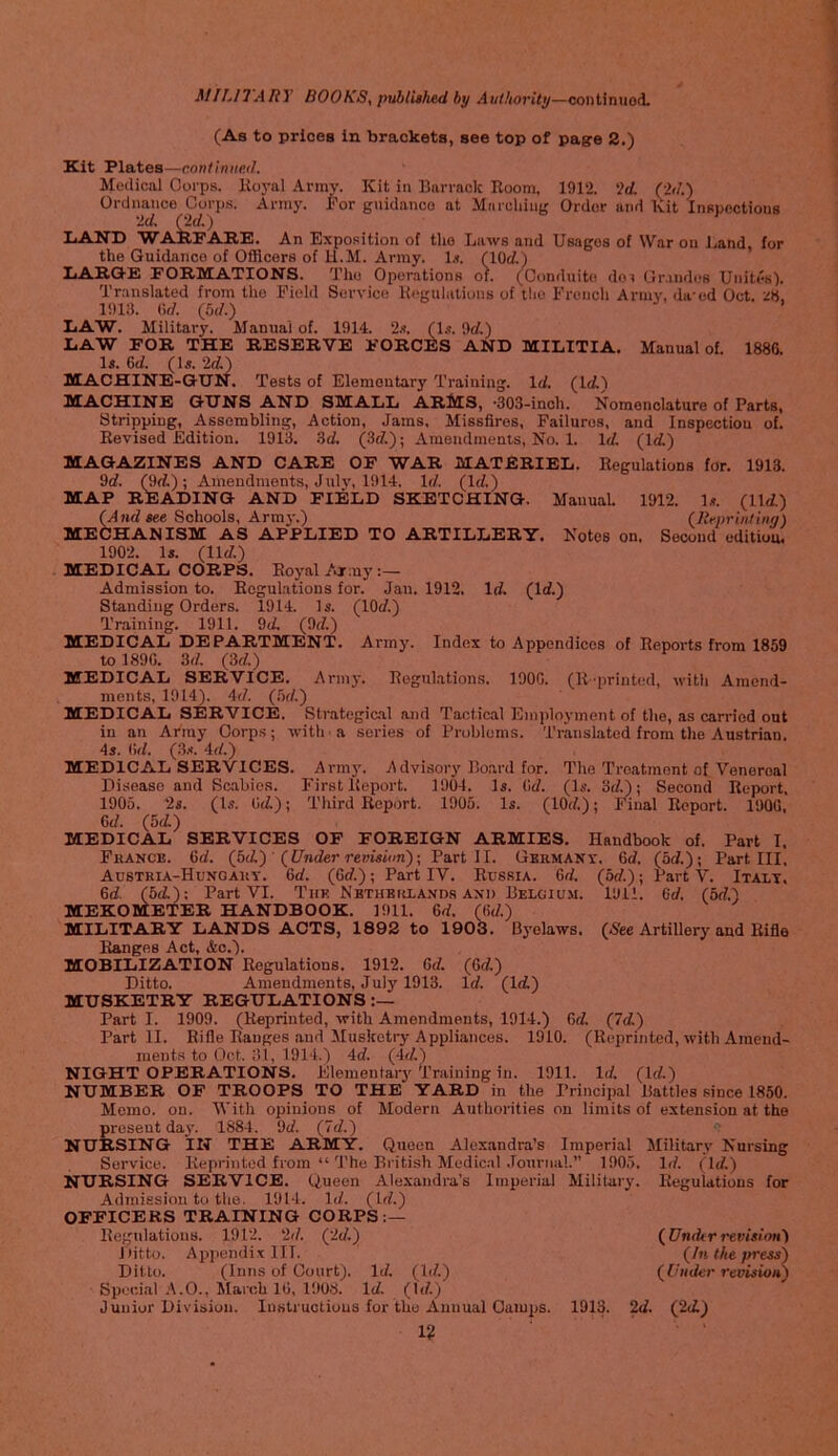 (As to prices in brackets, see top of pagre 2.) Kit Plates—continiteil. Medical Corps. Hoyal Annv. Kit in Barraclc Room, 1912. '2d. (-2d.) Ordnance Corp.s. Army. I'or g\iidanco at Marching Order and Kit Inspections ‘2d. (^(/.) IjANB WAIIPARE. An Exposition of the Laws and Uaigos of War on Land, for the Guidance of Officers of H.M. Army. 1.?. (lOct) IjARGE formations. The Operations of. (Conduitcs doi Gr.indes Unites). Translated from the Field Service Regulations of the French Army, da-ed Oct, ZH, 1913. (irf. (5d.) liAW. Military. Manual of. 1914. 2s. (l.s. 9rf.) LAW FOR THE RESERVE FORCES AND MILITIA. Manual of. 188G. Is. ed. (Is. 2d.) MACHINE-GUN. Tests of Elementary Training. Id. (Id.) MACHINE GUNS AND SMALL ARMS, *303-inch. Nomenclature of Parts, Strippiug, Assembling, Action, Jams, Missfires, Failures, and Inspectiou of. Revised Edition. 1913. 3d. (3d.); Araeadmenls, No. 1. Id, (Id) MAGAZINES AND CARE OF WAR MATERIEL. Regulations for. 1913. 9d. (9d); Amendments, July, 1914. Id. (Id.) MAP READING AND FIELD SKETCHING. Manual. 1912. Is. (lid.) (And see Schools, Arm}-.) (Reprintinn) MECHANISM AS APPLIED TO ARTILLERY. Notes on. Second edition 1902. Is. (lid.) MEDICAL CORPS. Royal Army Admission to. Regulations for. Jan. 1912. Id (Id.) Standing Orders. 1914. Is. (lOd.) Training. 1911. 9d (9d.) MEDICAL DEPARTMENT. Army. Index to Appendices of Reports from 1859 tol89G. 3d. (3d) MEDICAL SERVICE. Arm)-. Regulations. 190G. (Reprinted, with Amend- ments, 1914). 4d. (bd.) MEDICAL SERVICE. Strategical and Tactical Employment of the, as carried out in an Array Corp.s; with a series of Problems. Translated from the Austrian. 4s. (id. (3.<. 4d.) MEDICAL SERVICES. Army. ^Idvisory Ro.ard for. The Treatment of Venereal Disease and Scabies. First Report. 1904. Is. Gd. (Is. 3d); Second Report. 1905. 2s. (Is. Gd); Third Report. 1903. Is. (lOd); Final Report. 190G, Gd. (5d) MEDICAL SERVICES OF FOREIGN ARMIES. Handbook of. Part I. France. Gd. (bd) ' (Under revision)\ Part II. GERMANr. Gd. (5d.); Part III, Austria-Hunoaut. Gd. (Gd.); Part IV. Russia. Gd. (5d.); Part V. Italt. Gd (5d): Part VI. Thk NBTHEiaA.VDs and Belgium. 1911. Gd. (5d.) MEKOMETER HANDBOOK. 1911. Gd. (Gd.) MILITARY LANDS ACTS, 1892 to 1903. Byelaws. (See Artillery and Rifle Ranges Act, &o.). MOBILIZATION Regulations. 1912. Gd. (Gd) Ditto. Anieudmonts, July 1913. Id. (Id) MUSKETRY REGULATIONS Part I. 1909. (Reprinted, with Amendments, 1914.) Gd (Id) Part II. Rifle Ranges and Musketi-y Appliances. 1910. (Reprinted, with Amend- ments to (Jet. ill, 1914.) 4d. (4d) NIGHT OPERATIONS, Elementary Training in. 1911. Id. (Id) NUMBER OF TROOPS TO THE YARD in the Principal Battles since 1850. Memo. on. With opinions of Modern Authorities on limits of extension at the present day. 1884. 9d. (Id.) NURSING IN THE ARMY. Queen Alex.andra’s Imperial Military Nursing Service. Reprinted from “ The British Medical .Tournal.” 1905. Id. (Jld.) NURSING SERVICE. Queen Alexandra’s Imperial Military. Regulations for Admission to the. 1914. Id. (Id.) OFFICERS TRAINING CORPS:— Regulations. 1912. 2d. (2d.) (Under revision) Ditto. Appendix III. (In the press) Ditto. (Inns of Court). Id. (Id.) (Under revision) Speci.al A.O., March IG, 1908. Id. (Id.) Junior Division. Instructions for the Annual Camps. 1913. 2d. (2d) 1?