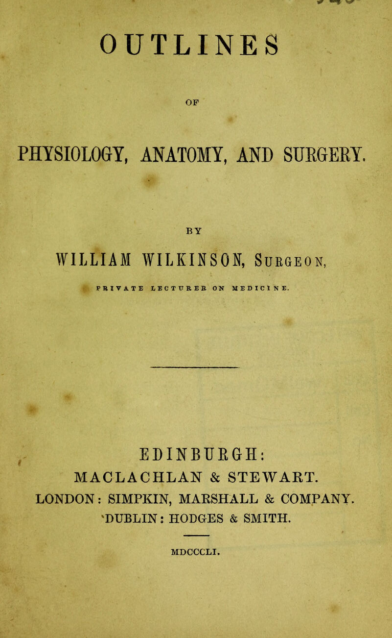 OUTLINES OF PHYSIOLOGY, ANATOMY, AND SURGERY. BY WILLIAM WILKINSON, Surgeon, PRIVATE LECTURER ON MEDICINE. EDINBUBGH: MACLACHLAN & STEWART. LONDON: SIMPKIN, MARSHALL & COMPANY. 'DUBLIN: HODGrES & SMITH. MDCCCLI.