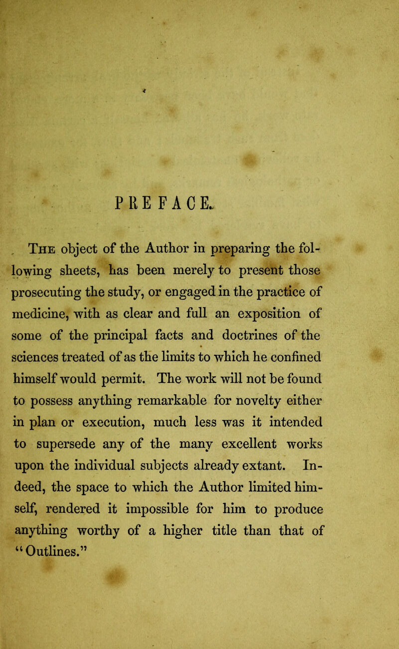 PREFACE. The object of the Author in preparing the fol- lowing sheets, has been merely to present those prosecuting the study, or engaged in the practice of medicine, with as clear and full an exposition of some of the principal facts and doctrines of the sciences treated of as the limits to which he confined himself would permit. The work will not be found to possess anything remarkable for novelty either in plan or execution, much less was it intended to supersede any of the many excellent works upon the individual subjects already extant. In- deed, the space to which the Author limited him- self, rendered it impossible for him to produce anything worthy of a higher title than that of “Outlines.”