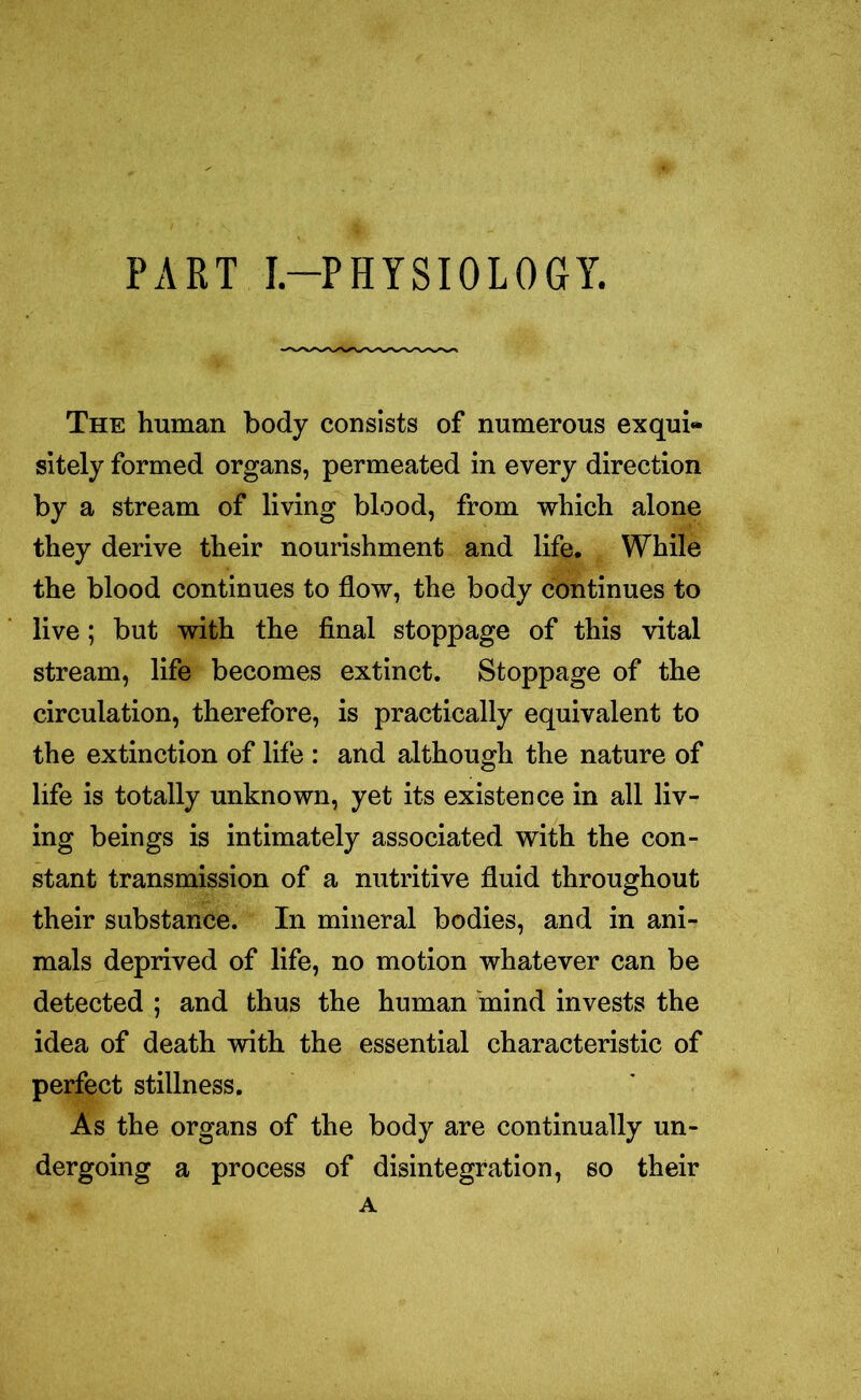 PART I.—PHYSIOLOGY. The human body consists of numerous exqui- sitely formed organs, permeated in every direction by a stream of living blood, from which alone they derive their nourishment and life. While the blood continues to flow, the body continues to live; but with the final stoppage of this vital stream, life becomes extinct. Stoppage of the circulation, therefore, is practically equivalent to the extinction of life : and although the nature of life is totally unknown, yet its existence in all liv- ing beings is intimately associated with the con- stant transmission of a nutritive fluid throughout their substance. In mineral bodies, and in ani- mals deprived of life, no motion whatever can be detected ; and thus the human mind invests the idea of death with the essential characteristic of perfect stillness. As the organs of the body are continually un- dergoing a process of disintegration, so their A