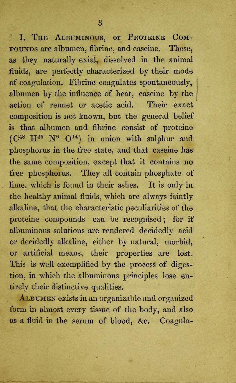 ■ I. The Albuminous, or Proteine Com- pounds are albumen, fibrine, and caseine. These, as they naturally exist, dissolved in the animal fluids, are perfectly characterized by their mode of coagulation. Fibrine coagulates spontaneously, albumen by the influence of heat, caseine by the action of rennet or acetic acid. Their exact composition is not known, but the general belief is that albumen and fibrine consist of proteine (C48 H36 N6 O14) in union with sulphur and phosphorus in the free state, and that caseine has the same composition, except that it contains no free phosphorus. They all contain phosphate of lime, which is found in their ashes. It is only in the healthy animal fluids, which are always faintly alkaline, that the characteristic peculiarities of the proteine compounds can be recognised; for if albuminous solutions are rendered decidedly acid or decidedly alkaline, either by natural, morbid, or artificial means, their properties are lost. This is well exemplified by the process of diges- tion, in which the albuminous principles lose en- tirely their distinctive qualities. Albumen exists in an organizable and organized form in almost every tissue of the body, and also as a fluid in the serum of blood, &c. Coagula-