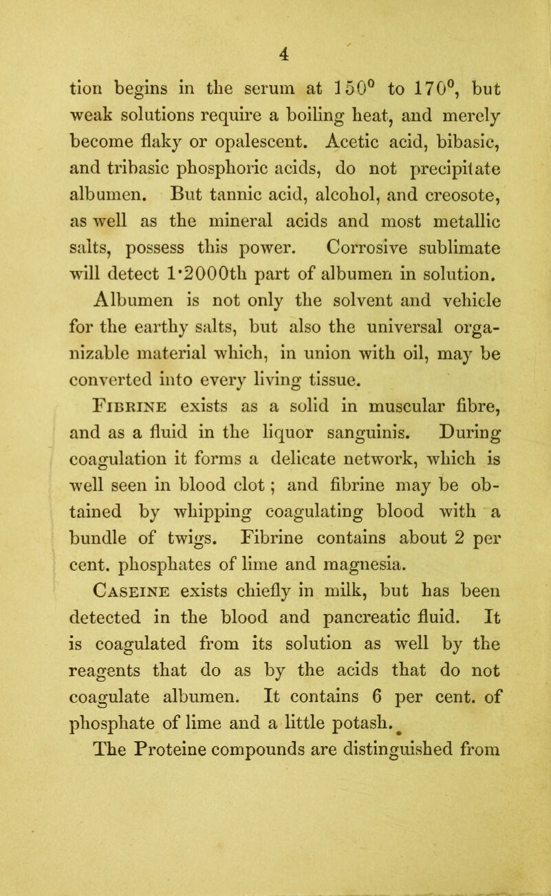 tion begins in the serum at 150° to 170°, but weak solutions require a boiling heat, and merely become flaky or opalescent. Acetic acid, bibasic, and tribasic phosphoric acids, do not precipitate albumen. But tannic acid, alcohol, and creosote, as well as the mineral acids and most metallic salts, possess this power. Corrosive sublimate will detect l*2000th part of albumen in solution. Albumen is not only the solvent and vehicle for the earthy salts, but also the universal orga- nizable material which, in union with oil, may be converted into every living tissue. Fibrine exists as a solid in muscular fibre, and as a fluid in the liquor sanguinis. During coagulation it forms a delicate network, which is well seen in blood clot; and fibrine may be ob- tained by whipping coagulating blood with a bundle of twigs. Fibrine contains about 2 per cent, phosphates of lime and magnesia. Caseine exists chiefly in milk, but has been detected in the blood and pancreatic fluid. It is coagulated from its solution as well by the reagents that do as by the acids that do not coagulate albumen. It contains 6 per cent, of phosphate of lime and a little potash. # The Proteine compounds are distinguished from