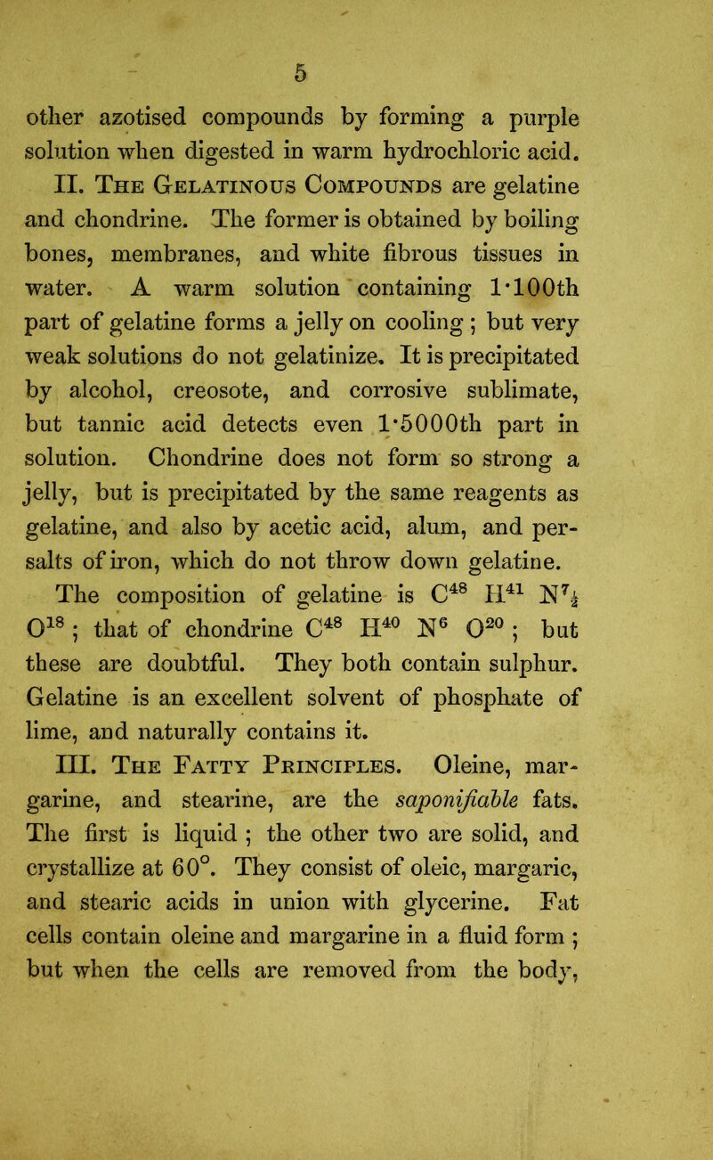 other azotised compounds by forming a purple solution when digested in warm hydrochloric acid. II. The Gelatinous Compounds are gelatine and chondrine. The former is obtained by boiling bones, membranes, and white fibrous tissues in water. A warm solution containing 1 TOOth part of gelatine forms a jelly on cooling ; but very weak solutions do not gelatinize. It is precipitated by alcohol, creosote, and corrosive sublimate, but tannic acid detects even 1*5000th part in solution. Chondrine does not form so strong a jelly, but is precipitated by the same reagents as gelatine, and also by acetic acid, alum, and per- salts of iron, which do not throw down gelatine. The composition of gelatine is C48 H41 N7^ O18 ; that of chondrine C48 II40 N6 O20 ; but these are doubtful. They both contain sulphur. Gelatine is an excellent solvent of phosphate of lime, and naturally contains it. III. The Fatty Principles. Oleine, mar- garine, and stearine, are the saponifiable fats. The first is liquid ; the other two are solid, and crystallize at 60°. They consist of oleic, margaric, and stearic acids in union with glycerine. Fat cells contain oleine and margarine in a fluid form *, but when the cells are removed from the body,
