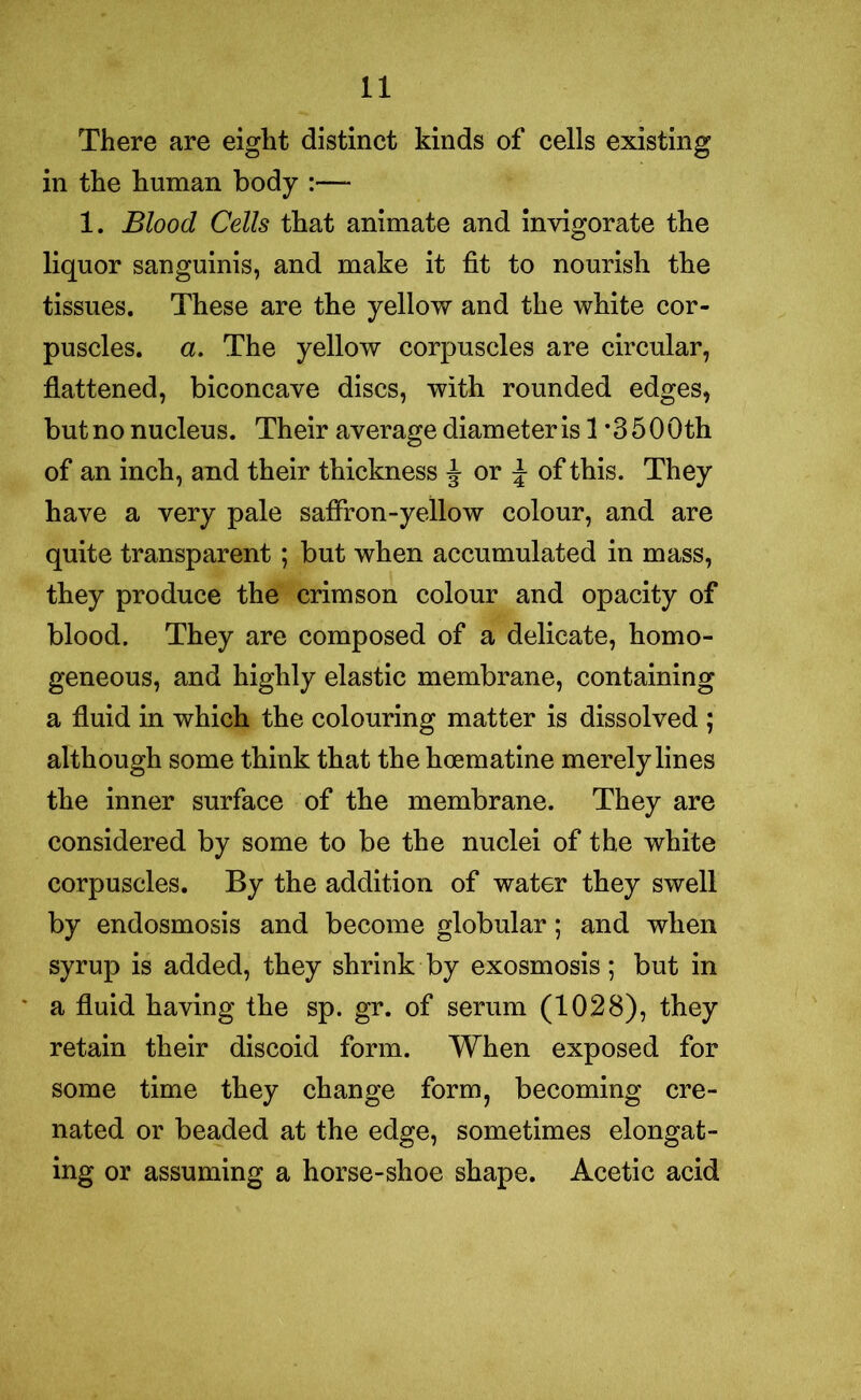 There are eight distinct kinds of cells existing in the human body :— 1. Blood Cells that animate and invigorate the liquor sanguinis, and make it fit to nourish the tissues. These are the yellow and the white cor- puscles. a. The yellow corpuscles are circular, flattened, biconcave discs, with rounded edges, but no nucleus. Their average diameter is 1 • 3 5 0 Oth of an inch, and their thickness ^ or \ of this. They have a very pale saffron-yellow colour, and are quite transparent ; but when accumulated in mass, they produce the crimson colour and opacity of blood. They are composed of a delicate, homo- geneous, and highly elastic membrane, containing a fluid in which the colouring matter is dissolved ; although some think that the hcematine merely lines the inner surface of the membrane. They are considered by some to be the nuclei of the white corpuscles. By the addition of water they swell by endosmosis and become globular; and when syrup is added, they shrink by exosmosis; but in a fluid having the sp. gr. of serum (1028), they retain their discoid form. When exposed for some time they change form, becoming cre- nated or beaded at the edge, sometimes elongat- ing or assuming a horse-shoe shape. Acetic acid