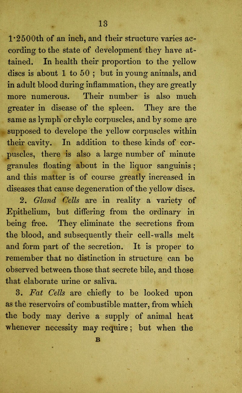 1‘2500th of an inch, and their structure varies ac- cording to the state of development they have at- tained. In health their proportion to the yellow discs is about 1 to 50 ; but in young animals, and in adult blood during inflammation, they are greatly more numerous. Their number is also much greater in disease of the spleen. They are the same as lymph or chyle corpuscles, and by some are supposed to develope the yellow corpuscles within their cavity. In addition to these kinds of cor- puscles, there is also a large number of minute granules floating about in the liquor sanguinis ; and this matter is of course greatly increased in diseases that cause degeneration of the yellow discs. 2. Gland Cells are in reality a variety of Epithelium, but differing from the ordinary in being free. They eliminate the secretions from the blood, and subsequently their cell-walls melt and form part of the secretion. It is proper to remember that no distinction in structure can be observed between, those that secrete bile, and those that elaborate urine or saliva. 3. Fat Cells are chiefly to be looked upon as the reservoirs of combustible matter, from which the body may derive a supply of animal heat whenever necessity may require; but when the B