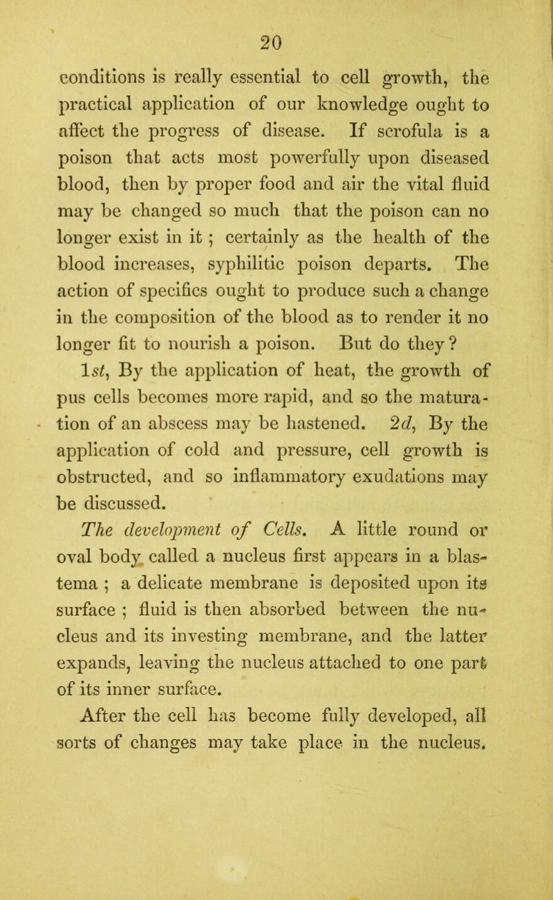 conditions is really essential to cell growth, the practical application of our knowledge ought to affect the progress of disease. If scrofula is a poison that acts most powerfully upon diseased blood, then by proper food and air the vital fluid may be changed so much that the poison can no longer exist in it; certainly as the health of the blood increases, syphilitic poison departs. The action of specifics ought to produce such a change in the composition of the blood as to render it no longer fit to nourish a poison. But do they? ls£, By the application of heat, the growth of pus cells becomes more rapid, and so the matura- tion of an abscess may be hastened. 2d, By the application of cold and pressure, cell growth is obstructed, and so inflammatory exudations may be discussed. The development of Cells. A little round or oval body, called a nucleus first appears in a blas- tema ; a delicate membrane is deposited upon its surface ; fluid is then absorbed between the nu- cleus and its investing membrane, and the latter expands, leaving the nucleus attached to one part of its inner surface. After the cell has become fully developed, all sorts of changes may take place in the nucleus.