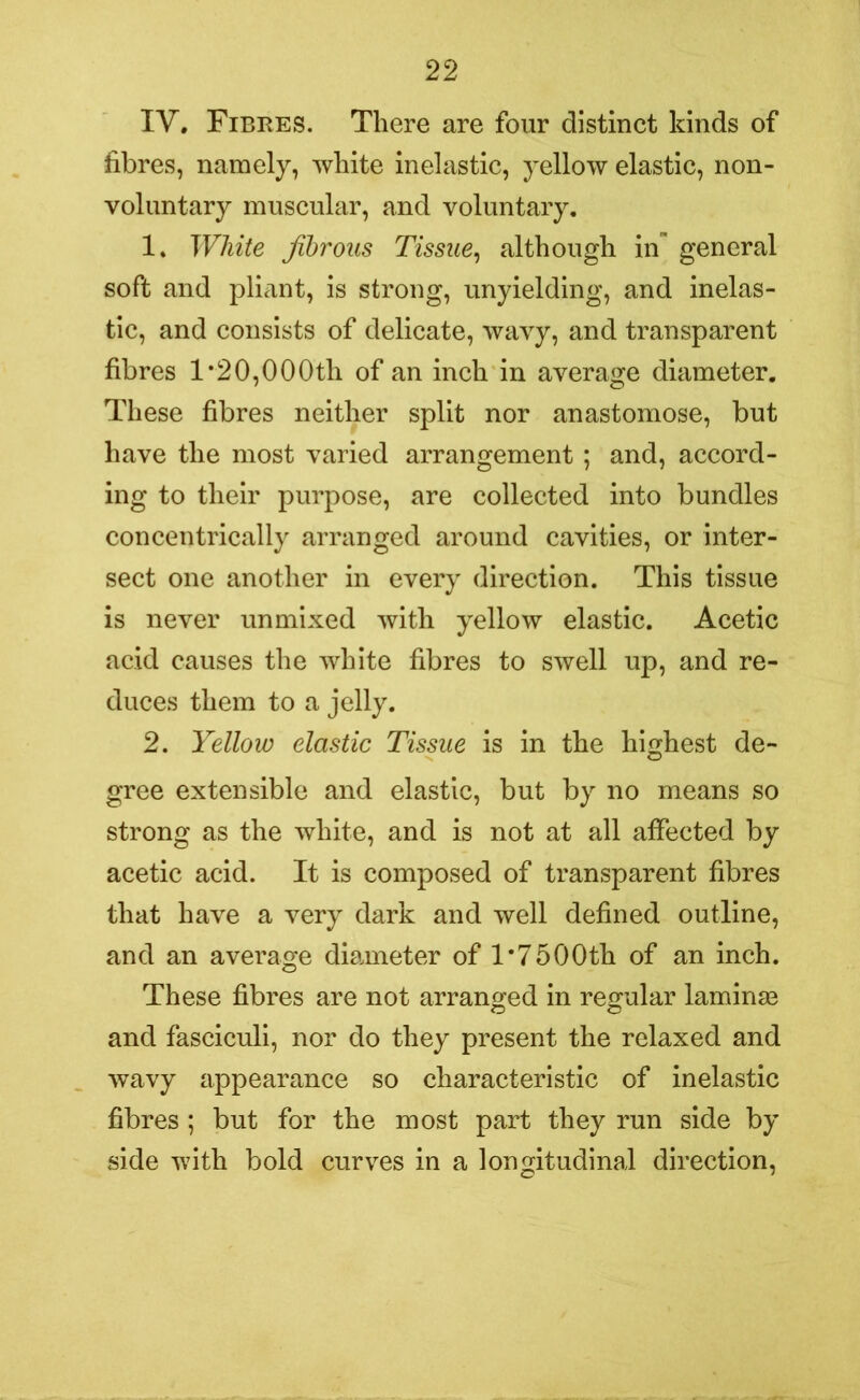 IV. Fibres. There are four distinct kinds of fibres, namely, white inelastic, yellow elastic, non- voluntary muscular, and voluntary. 1. White fibrous Tissue, although in general soft and pliant, is strong, unyielding, and inelas- tic, and consists of delicate, wavy, and transparent fibres 1 ’20,000th of an inch in average diameter. These fibres neither split nor anastomose, but have the most varied arrangement ; and, accord- ing to their purpose, are collected into bundles concentrically arranged around cavities, or inter- sect one another in every direction. This tissue is never unmixed with yellow elastic. Acetic acid causes the white fibres to swell up, and re- duces them to a jelly. 2. Yellow elastic Tissue is in the highest de- gree extensible and elastic, but by no means so strong as the white, and is not at all affected by acetic acid. It is composed of transparent fibres that have a very dark and well defined outline, and an average diameter of 1*7500th of an inch. These fibres are not arranged in regular laminae and fasciculi, nor do they present the relaxed and wavy appearance so characteristic of inelastic fibres ; but for the most part they run side by side with bold curves in a longitudinal direction,