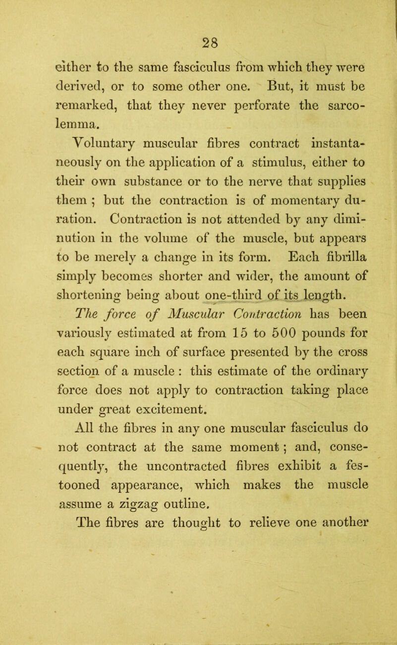 either to the same fasciculus from which they were derived, or to some other one. But, it must be remarked, that they never perforate the sarco- lemma. Voluntary muscular fibres contract instanta- neously on the application of a stimulus, either to their own substance or to the nerve that supplies them ; but the contraction is of momentary du- ration. Contraction is not attended by any dimi- nution in the volume of the muscle, but appears to be merely a change in its form. Each fibrilla simply becomes shorter and wider, the amount of shortening being about one-third of its length. The force of Muscular Contraction has been variously estimated at from 15 to 500 pounds for each square inch of surface presented by the cross section of a muscle : this estimate of the ordinary force does not apply to contraction taking place under great excitement. All the fibres in any one muscular fasciculus do not contract at the same moment; and, conse- quently, the uncontracted fibres exhibit a fes- tooned appearance, which makes the muscle assume a zigzag outline. The fibres are thought to relieve one another