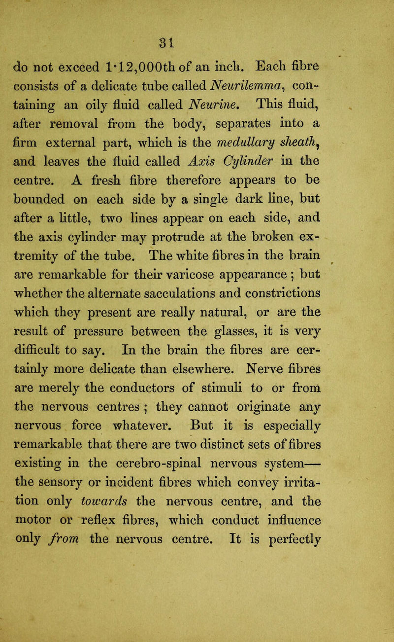 do not exceed 1*12,000th of an inch. Each fibre consists of a delicate tube called Neurilemma, con- taining an oily fluid called Neurine. This fluid, after removal from the body, separates into a firm external part, which is the medullary sheath, and leaves the fluid called Axis Cylinder in the centre. A fresh fibre therefore appears to be bounded on each side by a single dark line, but after a little, two lines appear on each side, and the axis cylinder may protrude at the broken ex- tremity of the tube. The white fibres in the brain are remarkable for their varicose appearance ; but whether the alternate sacculations and constrictions which they present are really natural, or are the result of pressure between the glasses, it is very difficult to say. In the brain the fibres are cer- tainly more delicate than elsewhere. Nerve fibres are merely the conductors of stimuli to or from the nervous centres ; they cannot originate any nervous force whatever. But it is especially remarkable that there are two distinct sets of fibres existing in the cerebro-spinal nervous system— the sensory or incident fibres which convey irrita- tion only towards the nervous centre, and the motor or reflex fibres, which conduct influence only from the nervous centre. It is perfectly