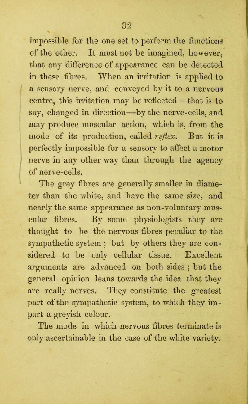 impossible for the one set to perform the functions of the other. It must not be imagined, however, that any difference of appearance can be detected in these fibres. When an irritation is applied to a sensory nerve, and conveyed by it to a nervous centre, this irritation may be reflected—that is to say, changed in direction—by the nerve-cells, and may produce muscular action, which is, from the mode of its production, called reflex. But it is perfectly impossible for a sensory to affect a motor nerve in any other way than through the agency of nerve-cells. The grey fibres are generally smaller in diame- ter than the white, and have the same size, and nearly the same appearance as non-voluntary mus- cular fibres. By some physiologists they are thought to be the nervous fibres peculiar to the sympathetic system ; but by others they are con- sidered to be only cellular tissue. Excellent arguments are advanced on both sides ; but the general opinion leans towards the idea that they are really nerves. They constitute the greatest part of the sympathetic system, to which they im- part a greyish colour. The mode in which nervous fibres terminate is only ascertainable in the case of the white variety.