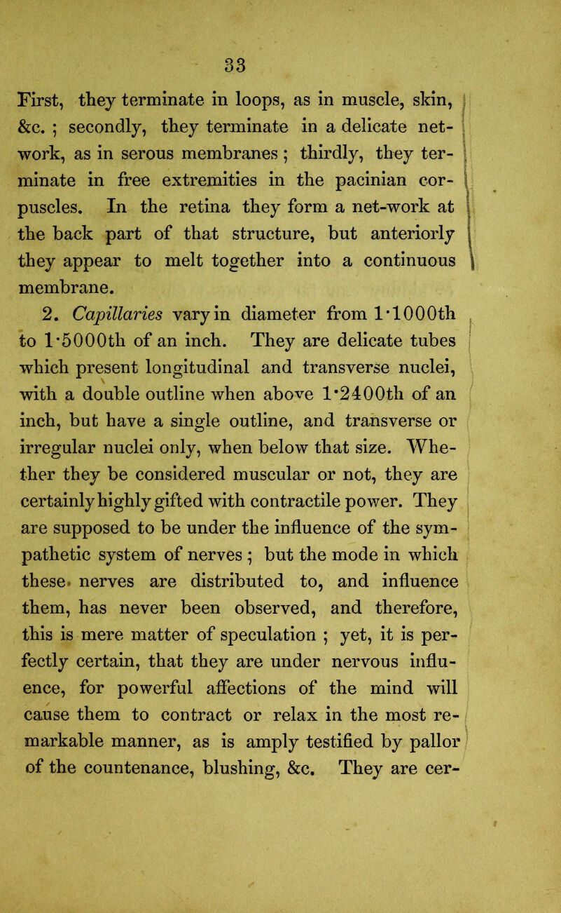 First, they terminate in loops, as in muscle, skin, &c. ; secondly, they terminate in a delicate net- work, as in serous membranes ; thirdly, they ter- minate in free extremities in the pacinian cor- puscles. In the retina they form a net-work at the back part of that structure, but anteriorly they appear to melt together into a continuous membrane. 2. Capillaries vary in diameter from 1*100Oth to l*5000th of an inch. They are delicate tubes which present longitudinal and transverse nuclei, with a double outline when above 1*24 OOtli of an inch, but have a single outline, and transverse or irregular nuclei only, when below that size. Whe- ther they be considered muscular or not, they are certainly highly gifted with contractile power. They are supposed to be under the influence of the sym- pathetic system of nerves ; but the mode in which these nerves are distributed to, and influence them, has never been observed, and therefore, this is mere matter of speculation ; yet, it is per- fectly certain, that they are under nervous influ- ence, for powerful affections of the mind will cause them to contract or relax in the most re- markable manner, as is amply testified by pallor of the countenance, blushing, &c. They are cer-
