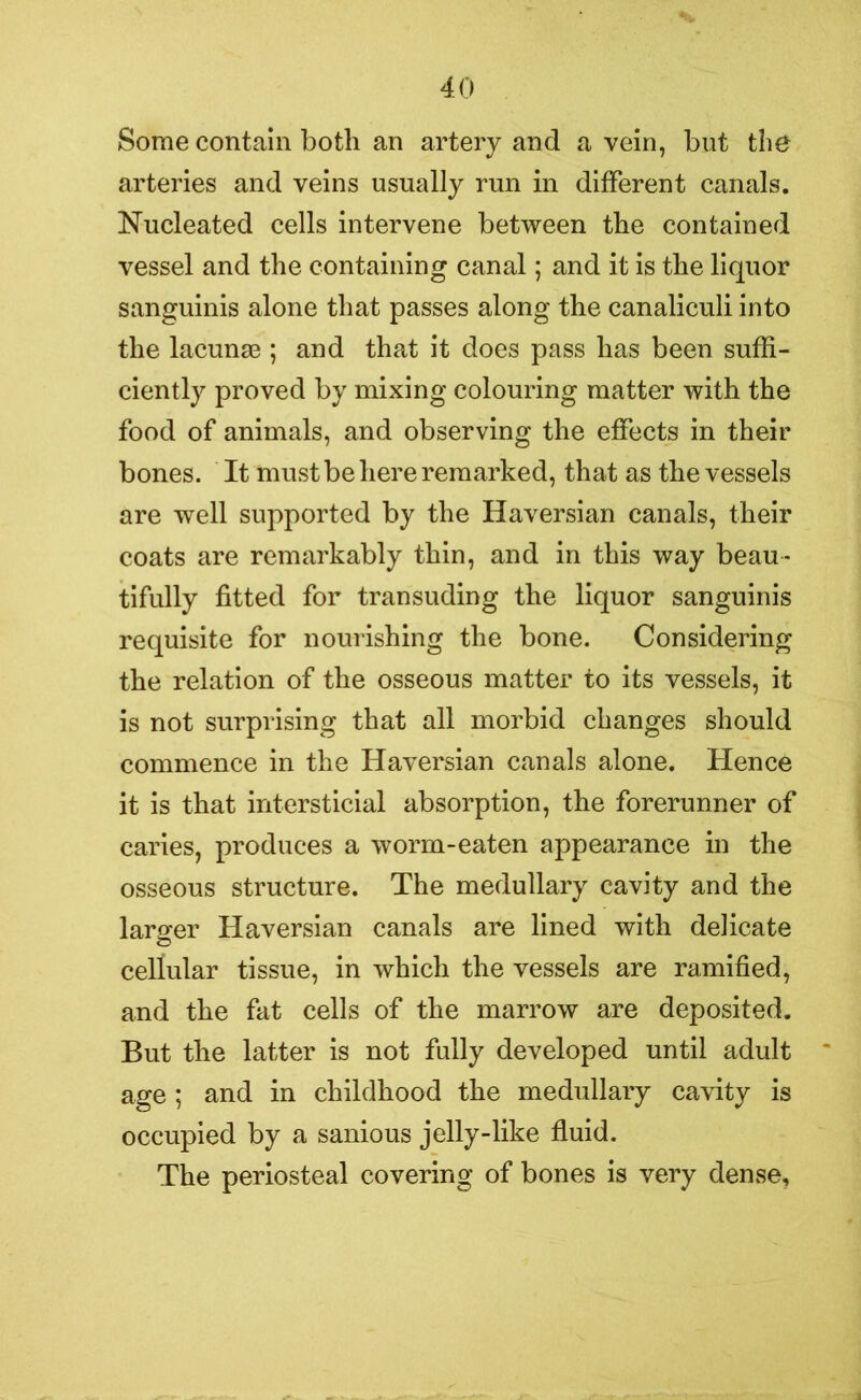 Some contain both an artery and a vein, but the arteries and veins usually run in different canals. Nucleated cells intervene between the contained vessel and the containing canal; and it is the liquor sanguinis alone that passes along the canaliculi into the lacunae ; and that it does pass has been suffi- ciently proved by mixing colouring matter with the food of animals, and observing the effects in their bones. It must be here remarked, that as the vessels are well supported by the Haversian canals, their coats are remarkably thin, and in this way beau- tifully fitted for transuding the liquor sanguinis requisite for nourishing the bone. Considering the relation of the osseous matter to its vessels, it is not surprising that all morbid changes should commence in the Haversian canals alone. Hence it is that intersticial absorption, the forerunner of caries, produces a worm-eaten appearance in the osseous structure. The medullary cavity and the larger Haversian canals are lined with delicate cellular tissue, in which the vessels are ramified, and the fat cells of the marrow are deposited. But the latter is not fully developed until adult age ; and in childhood the medullary cavity is occupied by a sanious jelly-like fluid. The periosteal covering of bones is very dense.