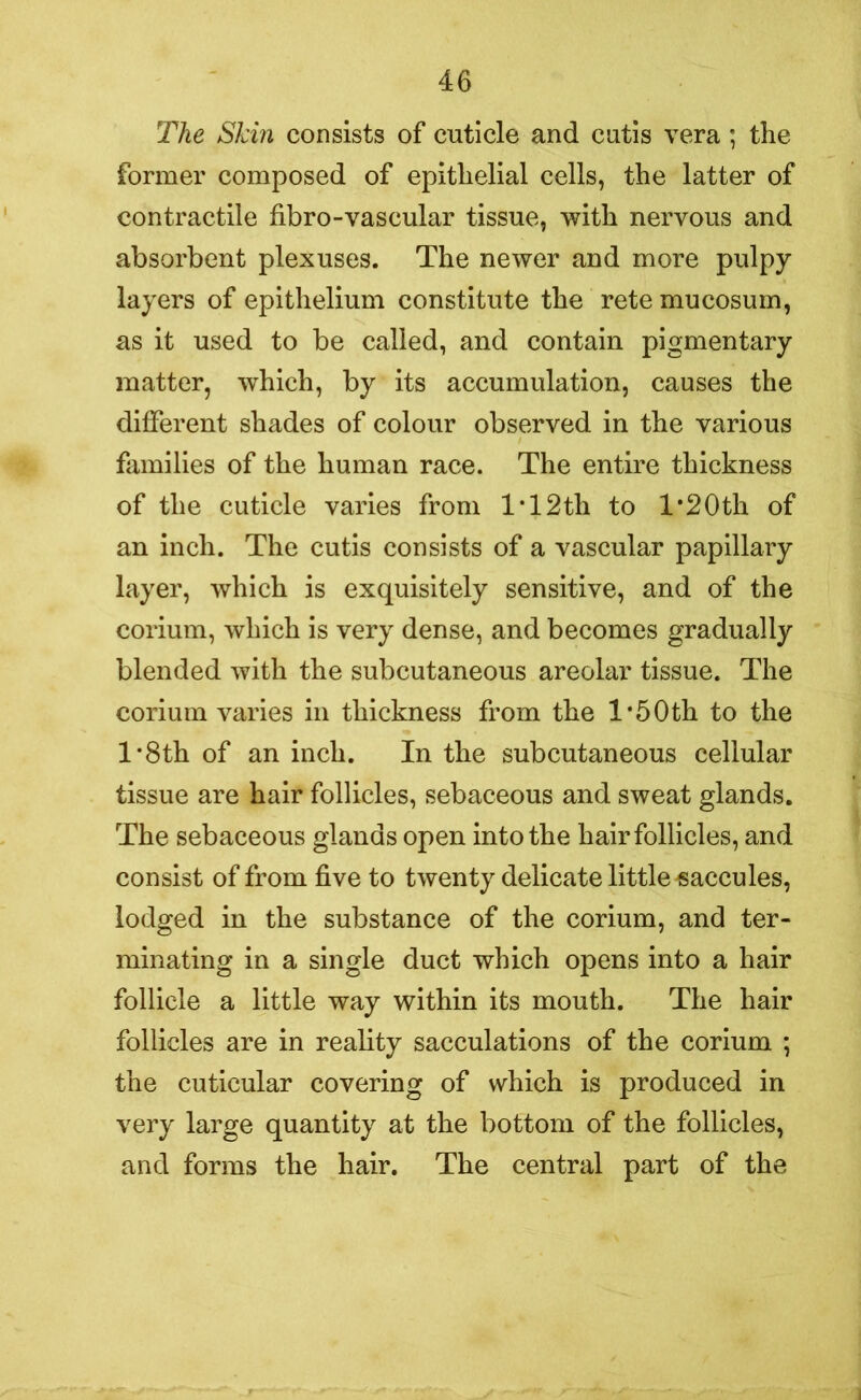 The Skin consists of cuticle and cutis vera ; the former composed of epithelial cells, the latter of contractile fibro-vascular tissue, with nervous and absorbent plexuses. The newer and more pulpy layers of epithelium constitute the retemucosum, as it used to be called, and contain pigmentary matter, which, by its accumulation, causes the different shades of colour observed in the various families of the human race. The entire thickness of the cuticle varies from IT2th to l*20th of an inch. The cutis consists of a vascular papillary layer, which is exquisitely sensitive, and of the corium, which is very dense, and becomes gradually blended with the subcutaneous areolar tissue. The corium varies in thickness from the 1*5Oth to the l*8th of an inch. In the subcutaneous cellular tissue are hair follicles, sebaceous and sweat glands. The sebaceous glands open into the hair follicles, and consist of from five to twenty delicate little saccules, lodged in the substance of the corium, and ter- minating in a single duct which opens into a hair follicle a little way within its mouth. The hair follicles are in reality sacculations of the corium ; the cuticular covering of which is produced in very large quantity at the bottom of the follicles, and forms the hair. The central part of the