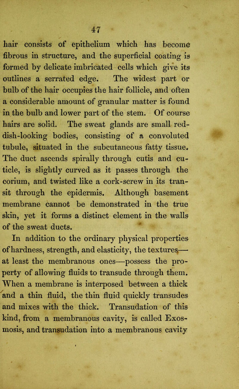 hair consists of epithelium which has become fibrous in structure, and the superficial coating is formed by delicate imbricated cells which give its outlines a serrated edge. The widest part or bulb of the hair occupies the hair follicle, and often a considerable amount of granular matter is found in the bulb and lower part of the stem. Of course hairs are solid. The sweat glands are small red- dish-looking bodies, consisting of a convoluted tubule, situated in the subcutaneous fatty tissue. The duct ascends spirally through cutis and cu- ticle, is slightly curved as it passes through the corium, and twisted like a cork-screw in its tran- sit through the epidermis. Although basement membrane cannot be demonstrated in the true skin, yet it forms a distinct element in the walls of the sweat ducts. In addition to the ordinary physical properties of hardness, strength, and elasticity, the textures— at least the membranous ones—possess the pro- perty of allowing fluids to transude through them. When a membrane is interposed between a thick and a thin fluid, the thin fluid quickly transudes and mixes with the thick. Transudation of this kind, from a membranous cavity, is called Exos- mosis, and transudation into a membranous cavity