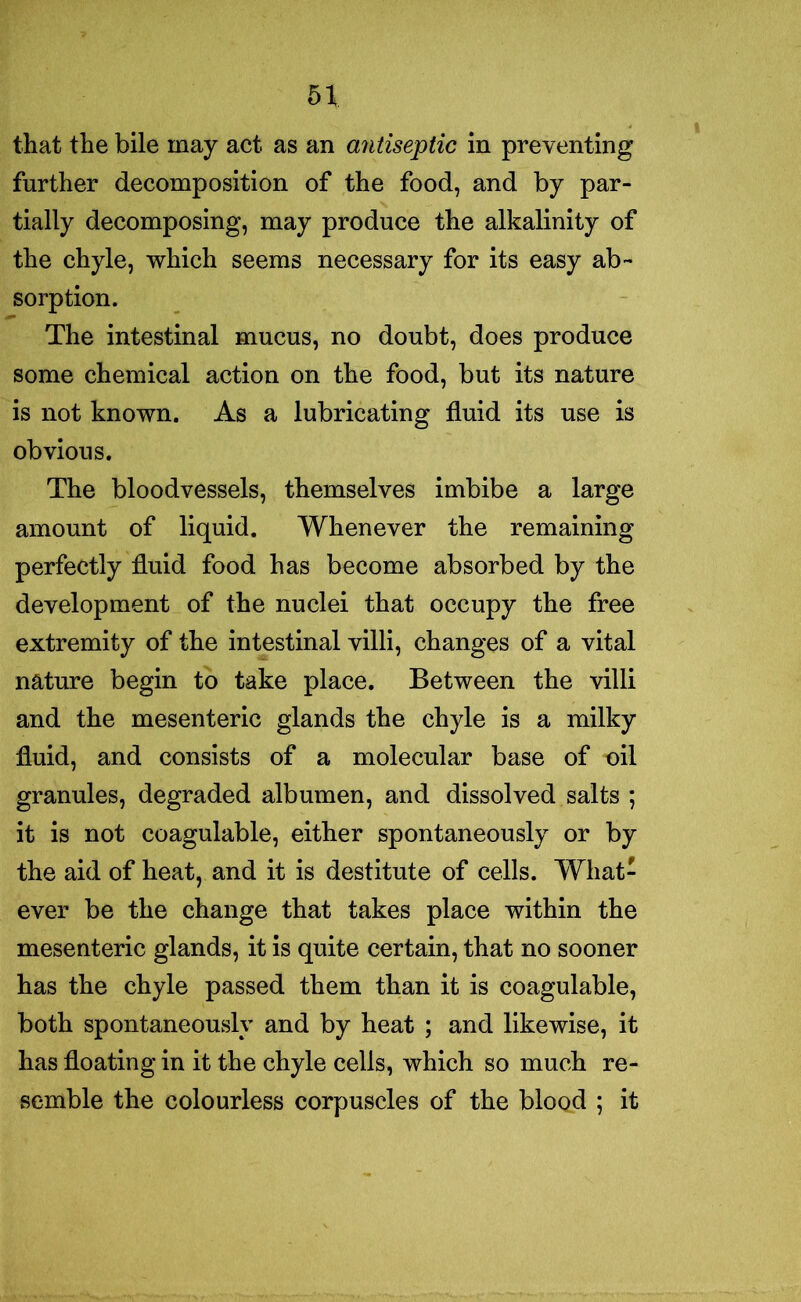 5\ that the bile may act as an a7itiseptic in preventing further decomposition of the food, and by par- tially decomposing, may produce the alkalinity of the chyle, which seems necessary for its easy ab- sorption. The intestinal mucus, no doubt, does produce some chemical action on the food, but its nature is not known. As a lubricating fluid its use is obvious. The bloodvessels, themselves imbibe a large amount of liquid. Whenever the remaining perfectly fluid food has become absorbed by the development of the nuclei that occupy the free extremity of the intestinal villi, changes of a vital nature begin to take place. Between the villi and the mesenteric glands the chyle is a milky fluid, and consists of a molecular base of nil granules, degraded albumen, and dissolved salts ; it is not coagulable, either spontaneously or by the aid of heat, and it is destitute of cells. What- ever be the change that takes place within the mesenteric glands, it is quite certain, that no sooner has the chyle passed them than it is coagulable, both spontaneously and by heat ; and likewise, it has floating in it the chyle cells, which so much re- semble the colourless corpuscles of the blood ; it