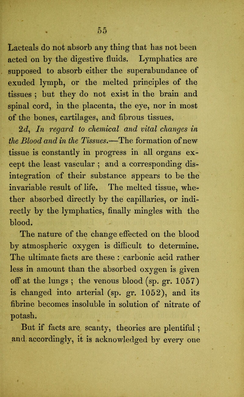 Lacteals do not absorb any thing that has not been acted on by the digestive fluids. Lymphatics are supposed to absorb either the superabundance of exuded lymph, or the melted principles of the tissues ; but they do not exist in the brain and spinal cord, in the placenta, the eye, nor in most of the bones, cartilages, and fibrous tissues, 2J, In regard to chemical and vital changes in the Blood and in the Tissues.—The formation of new tissue is constantly in progress in all organs ex- cept the least vascular ; and a corresponding dis- integration of their substance appears to be the invariable result of life. The melted tissue, whe- ther absorbed directly by the capillaries, or indi- rectly by the lymphatics, finally mingles with the blood. The nature of the change effected on the blood by atmospheric oxygen is difficult to determine. The ultimate facts are these : carbonic acid rather less in amount than the absorbed oxygen is given off at the lungs ; the venous blood (sp. gr. 1057) is changed into arterial (sp. gr. 1052), and its fibrine becomes insoluble in solution of nitrate of potash. But if facts are scanty, theories are plentiful; and. accordingly, it is acknowledged by every one