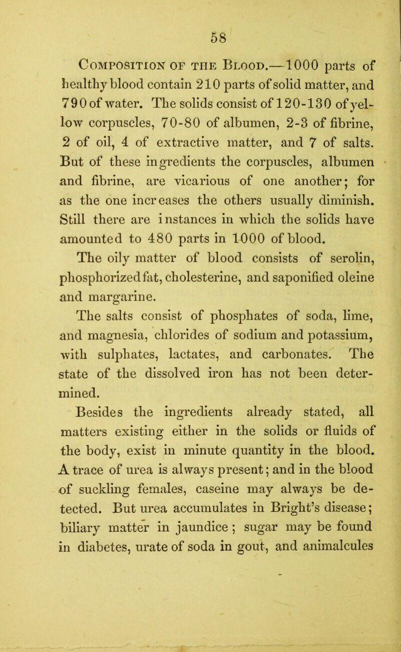 Composition of the Blood.—1000 parts of healthy blood contain 210 parts of solid matter, and 7 9 0 of water. The solids consist of 12 0 -13 0 of yel- low corpuscles, 70-80 of albumen, 2-3 of fibrine, 2 of oil, 4 of extractive matter, and 7 of salts. But of these ingredients the corpuscles, albumen and fibrine, are vicarious of one another; for as the one increases the others usually diminish. Still there are instances in which the solids have amounted to 480 parts in 1000 of blood. The oily matter of blood consists of serolin, phosphorizedfat, cholesterine, and saponified oleine and margarine. The salts consist of phosphates of soda, lime, and magnesia, chlorides of sodium and potassium, with sulphates, lactates, and carbonates. The state of the dissolved iron has not been deter- mined. Besides the ingredients already stated, all matters existing either in the solids or fluids of the body, exist in minute quantity in the blood. A trace of urea is always present; and in the blood of suckling females, caseine may always be de- tected. But urea accumulates in Bright’s disease; biliary matter in jaundice ; sugar may be found in diabetes, urate of soda in gout, and animalcules